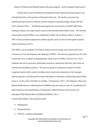 Analysis of Brentwood Hospitals patient advocate program: Goal of program improvement
During the ten years that Brentwood Hospital has had a patient advocate program, one
individual has been in the position of the patient advocate. The facility conversely has
experienced a great deal of transition with the corporate ownership change, along with four
CFO’s and four CEO’s. The Brentwood program has evolved from a JCAHO 2002 direct
finding for patient care improvement as part of the National Patient Safety Goals. The National
Patient Safety Goals (NPSGs) were established in 2002 with an effective date of January 1,
2003 to help accredited organizations address specific areas of concern with regard to patient
safety (Commission, 2013).
The NPSG’s are developed by The Patient Safety Advisory Group which advises The Joint
Commission on the development and updating of NPSGs. The advisory group advises The Joint
Commission how to address emerging patient safety issues in NPSGs, Sentinel Event Alerts,
standards and survey processes, performance measures, educational materials, and Center for
Transforming Healthcare projects. The advisory group is comprised of a panel of widely
recognized patient safety experts including nurses, physicians, pharmacists, risk managers,
clinical engineers, and other professionals with hands-on experience in addressing patient safety
issues in a wide variety of health care settings. (Commission, 2013). The Substance Abuse and
Mental Health Services Administration (SAMHSA) has also issues its own set of guidelines for
patient advocacy and identification of stakeholders called Protection and Advocacy for
Individuals With Mental Illness (PAIMI) (SAMHSA, 2011).
Current stake holders of the hospital include:
• Management
• Patients/families
• UHS Inc. corporate/shareholders
pg. 4
Copyright 2013 Bill Dockett and Dockett and Associates LLC
www.Dockettandassociates.com
 