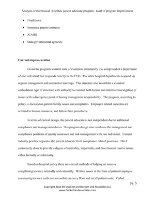 Analysis of Brentwood Hospitals patient advocate program: Goal of program improvement
• Employees
• Insurance payers/contracts
• JCAHO
• State/governmental agencies
Current implementation
Given the programs current state of evolution, structurally it is comprised of a department
of one individual that responds directly to the CEO. The other hospital departments respond via
regular management and committee meetings. This structure also resembles a classical
ombudsman type of structure with authority to conduct both formal and informal investigation of
issues with a divergence point of having management responsibility. The program, according to
policy, is focused on patient/family issues and complaints. Employee related concerns are
referred to human resources, and follow their procedures.
In terms of current design, the patient advocate is not independent due to additional
compliance and management duties. This program design also combines the management and
compliance positions of quality assurance and risk management with one individual. Current
industry practice separates the patient advocate from compliance related positions. This I
customarily done to provide a degree of neutrality, impartiality and discretion to resolve issues
either formally or informally.
Based on hospital policy there are several methods of lodging an issue or
complaint/grievance internally and externally. Written issues in the form of patient/employee
comment/grievance cards are accessible on every floor and on all patient units. Verbal
pg. 5
Copyright 2013 Bill Dockett and Dockett and Associates LLC
www.Dockettandassociates.com
 