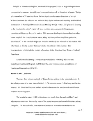 Analysis of Brentwood Hospitals patient advocate program: Goal of program improvement
comments/grievances are also addressed by requesting to speak to the patient advocate. Written
grievances have a 72 hour time frame for investigation and response from date of receipt.
Written comments are collected and reviewed daily by the patient advocate along with the CEO
and directors of Nursing and Clinical Services Monday through Friday. Any grievance resulting
in the violation of a patent’s rights will have a written response generated by grievance
committee within seven days of its review. This response detailing the issue and actions taken
by the hospital. An exception to the above policy is with regard to complaints against the
medical staff. In this situation the patient advocate is to notify the President of the medical staff
who then is to directly address the issue with the patient in a written manner. The
correspondence is to include the contact information for the Louisiana State Board of Medical
Examiners.
External means of filing a complaint/grievance entail contacting the Louisiana
Department Health and Hospitals (LaDHH) or The Joint Commission on Accreditation of
Healthcare Organizations (JCAHO).
Modes of Data Collection
There are three primary methods of data collection utilized by the patient advocate. 1.
Verbal expression of an issue (non-tabulated). 2. Written statements. 3. Discharge satisfaction
surveys. All formal and informal options are utilized to assess the state of the hospital in near
real time processing speed.
The hospital averages 15-20 written issues per month from the adult, children’s and
adolescent populations. Reportedly, most of the patient’s comments/issues fall into two primary
categories. For the adult units, there appears to be a focus on number smoke breaks and
pg. 6
Copyright 2013 Bill Dockett and Dockett and Associates LLC
www.Dockettandassociates.com
 