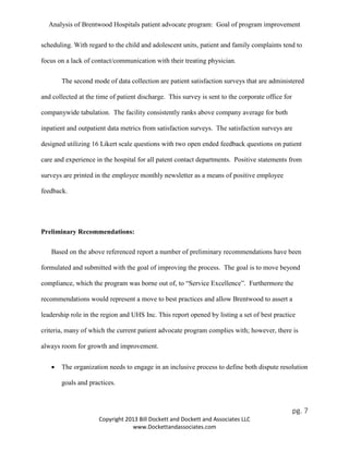 Analysis of Brentwood Hospitals patient advocate program: Goal of program improvement
scheduling. With regard to the child and adolescent units, patient and family complaints tend to
focus on a lack of contact/communication with their treating physician.
The second mode of data collection are patient satisfaction surveys that are administered
and collected at the time of patient discharge. This survey is sent to the corporate office for
companywide tabulation. The facility consistently ranks above company average for both
inpatient and outpatient data metrics from satisfaction surveys. The satisfaction surveys are
designed utilizing 16 Likert scale questions with two open ended feedback questions on patient
care and experience in the hospital for all patent contact departments. Positive statements from
surveys are printed in the employee monthly newsletter as a means of positive employee
feedback.
Preliminary Recommendations:
Based on the above referenced report a number of preliminary recommendations have been
formulated and submitted with the goal of improving the process. The goal is to move beyond
compliance, which the program was borne out of, to “Service Excellence”. Furthermore the
recommendations would represent a move to best practices and allow Brentwood to assert a
leadership role in the region and UHS Inc. This report opened by listing a set of best practice
criteria, many of which the current patient advocate program complies with; however, there is
always room for growth and improvement.
• The organization needs to engage in an inclusive process to define both dispute resolution
goals and practices.
pg. 7
Copyright 2013 Bill Dockett and Dockett and Associates LLC
www.Dockettandassociates.com
 