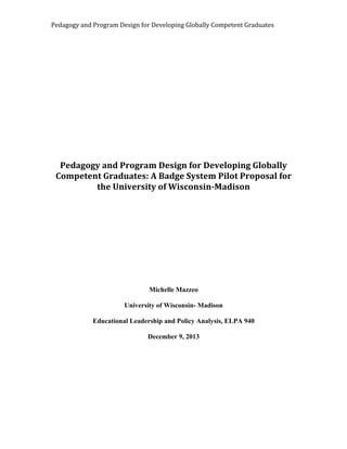 Pedagogy 
and 
Program 
Design 
for 
Developing 
Globally 
Competent 
Graduates 
Pedagogy 
and 
Program 
Design 
for 
Developing 
Globally 
Competent 
Graduates: 
A 
Badge 
System 
Pilot 
Proposal 
for 
the 
University 
of 
Wisconsin-­‐Madison 
Michelle Mazzeo 
University of Wisconsin- Madison 
Educational Leadership and Policy Analysis, ELPA 940 
December 9, 2013 
 
