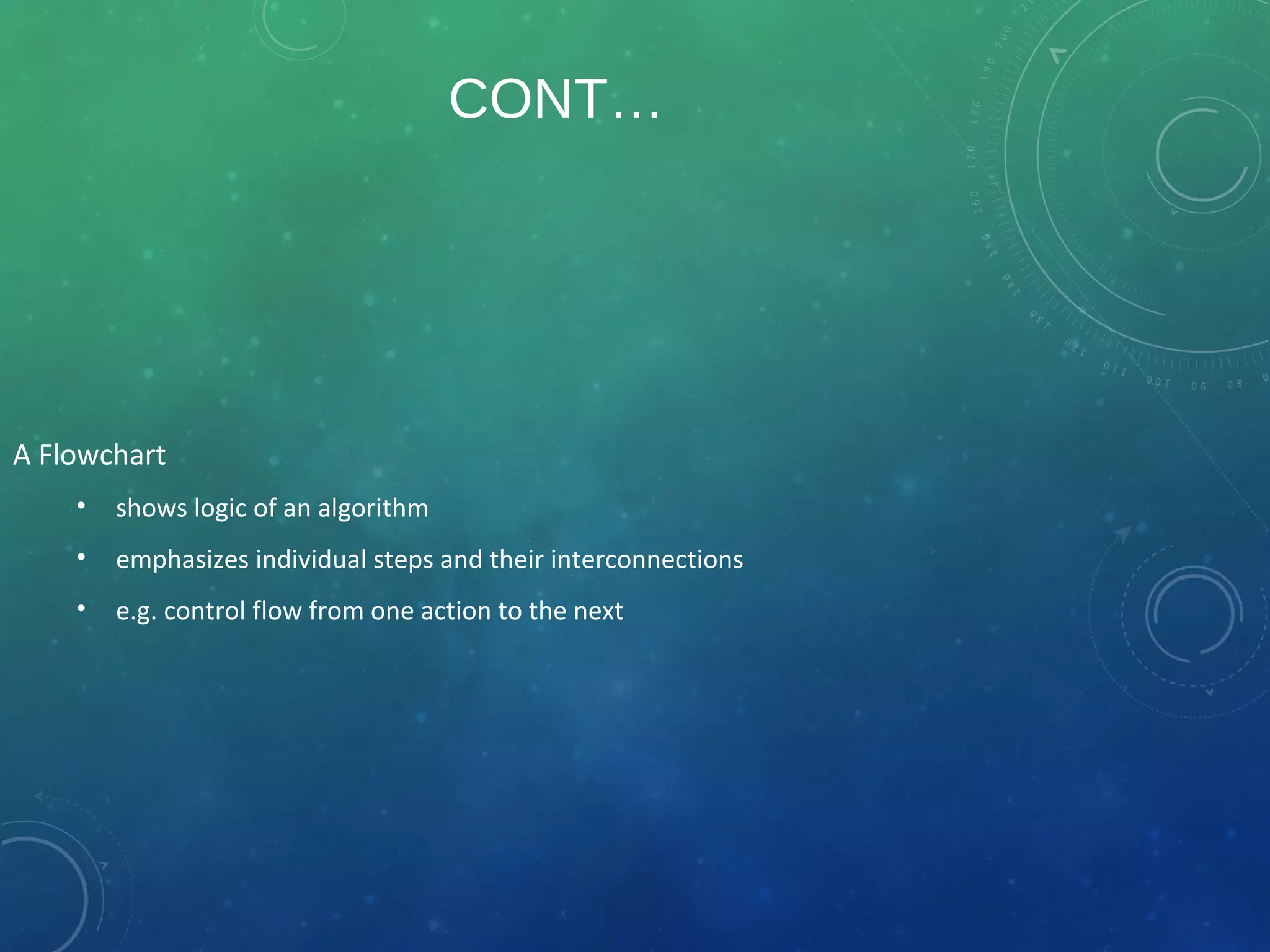 CONT…
A Flowchart
• shows logic of an algorithm
• emphasizes individual steps and their interconnections
• e.g. control flow from one action to the next
 