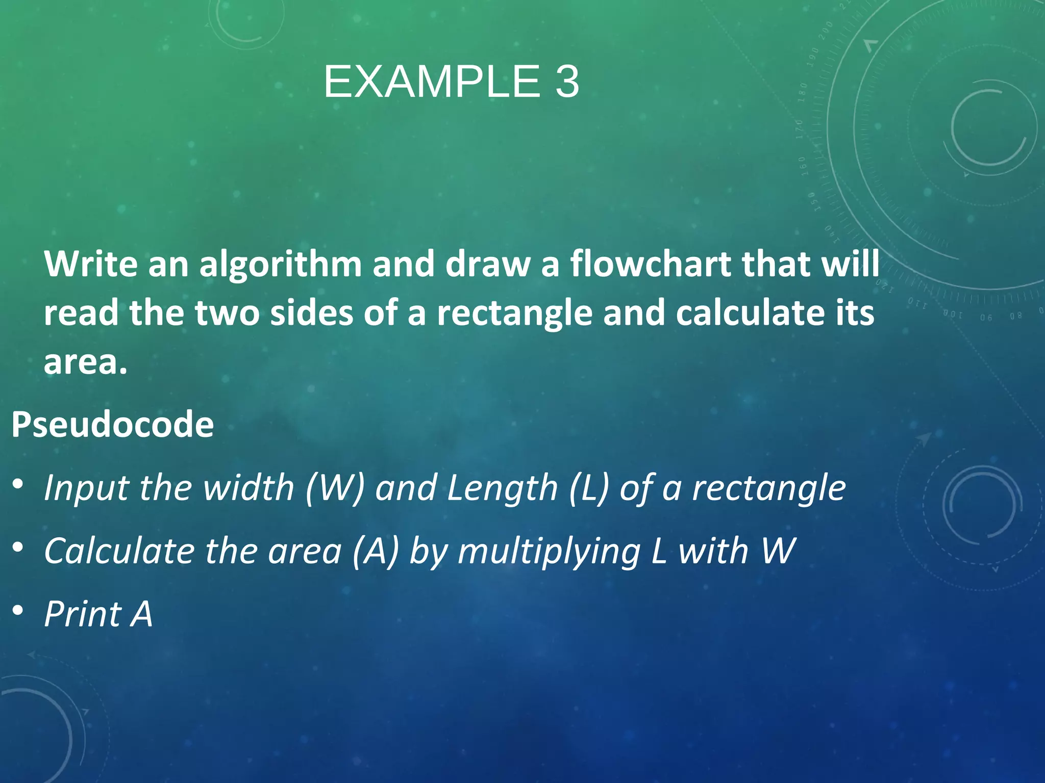 EXAMPLE 3
Write an algorithm and draw a flowchart that will
read the two sides of a rectangle and calculate its
area.
Pseudocode
• Input the width (W) and Length (L) of a rectangle
• Calculate the area (A) by multiplying L with W
• Print A
 