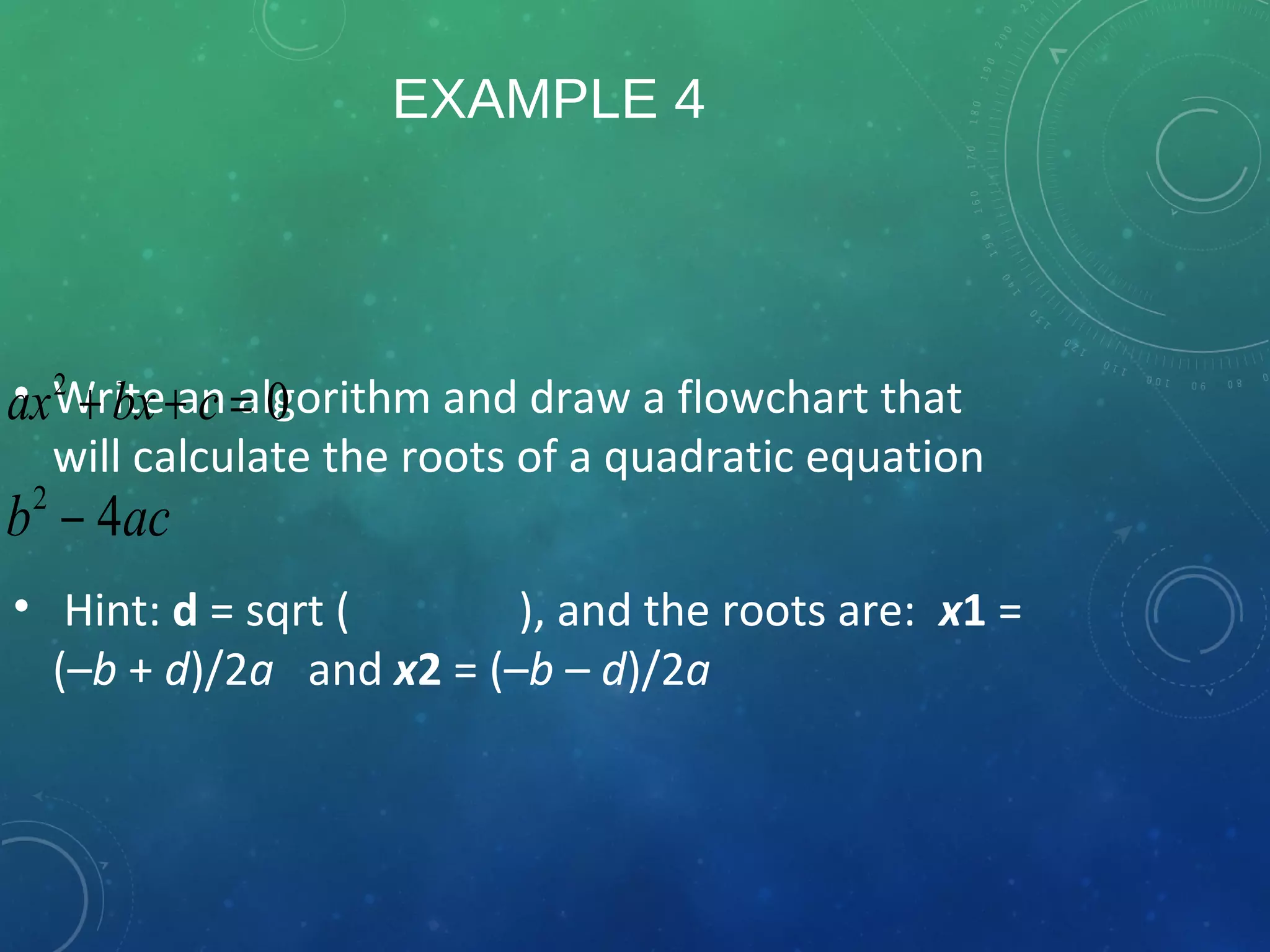 EXAMPLE 4
• Write an algorithm and draw a flowchart that
will calculate the roots of a quadratic equation
• Hint: d = sqrt ( ), and the roots are: x1 =
(–b + d)/2a and x2 = (–b – d)/2a
2
0ax bx c+ + =
2
4b ac−
 