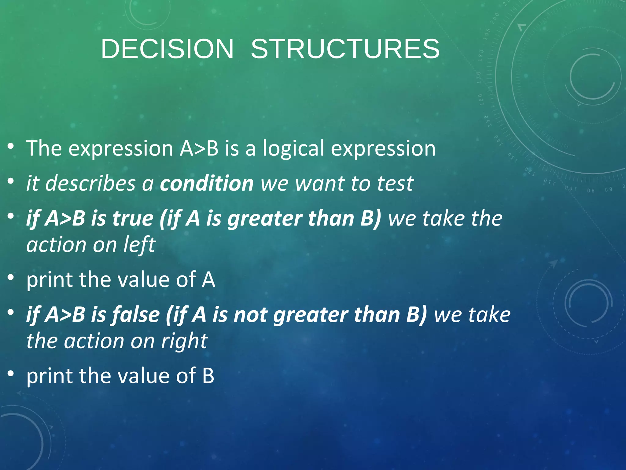 DECISION STRUCTURES
• The expression A>B is a logical expression
• it describes a condition we want to test
• if A>B is true (if A is greater than B) we take the
action on left
• print the value of A
• if A>B is false (if A is not greater than B) we take
the action on right
• print the value of B
 