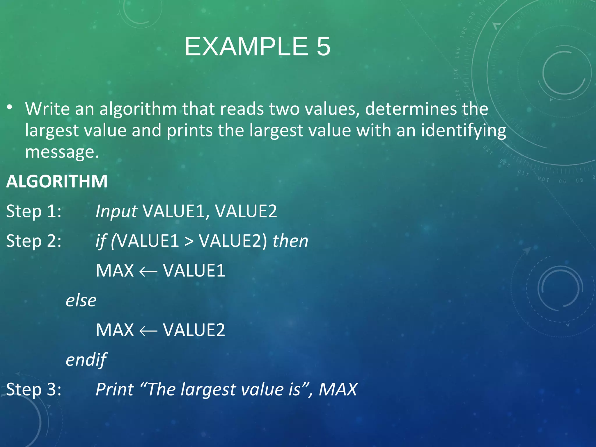EXAMPLE 5
• Write an algorithm that reads two values, determines the
largest value and prints the largest value with an identifying
message.
ALGORITHM
Step 1: Input VALUE1, VALUE2
Step 2: if (VALUE1 > VALUE2) then
MAX ← VALUE1
else
MAX ← VALUE2
endif
Step 3: Print “The largest value is”, MAX
 