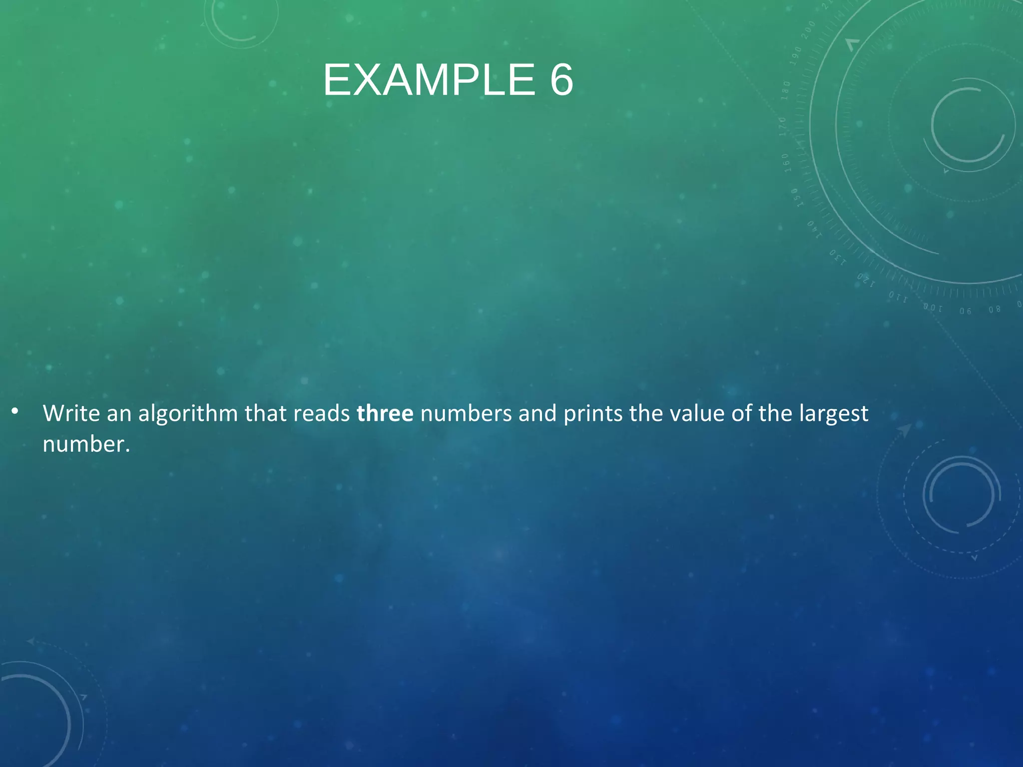 EXAMPLE 6
• Write an algorithm that reads three numbers and prints the value of the largest
number.
 