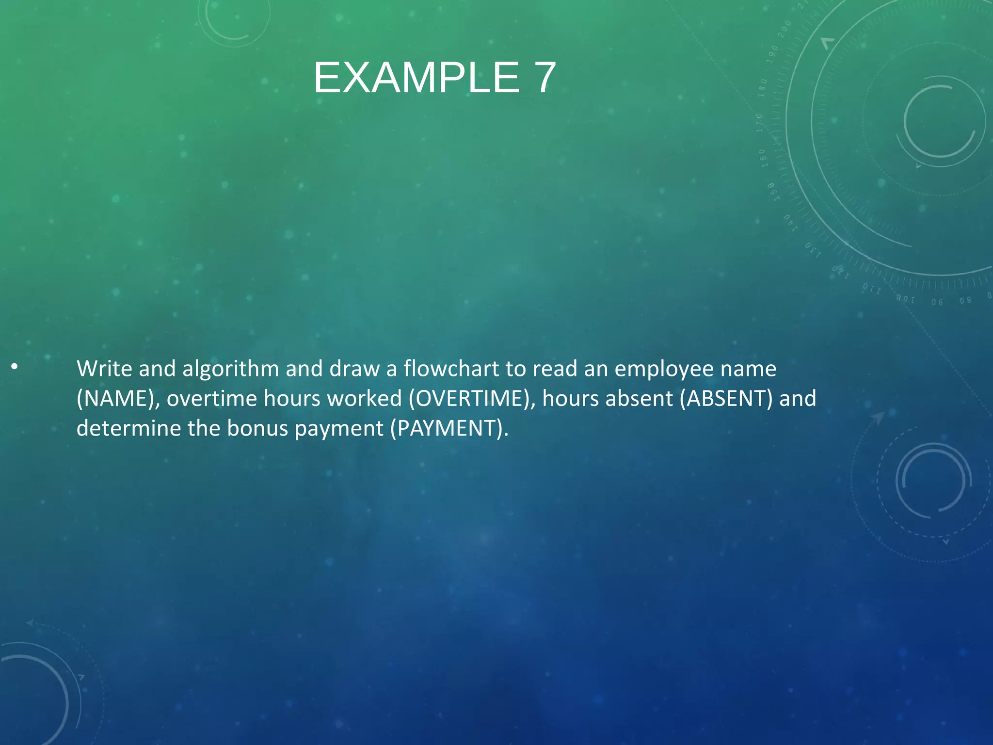 EXAMPLE 7
• Write and algorithm and draw a flowchart to read an employee name
(NAME), overtime hours worked (OVERTIME), hours absent (ABSENT) and
determine the bonus payment (PAYMENT).
 