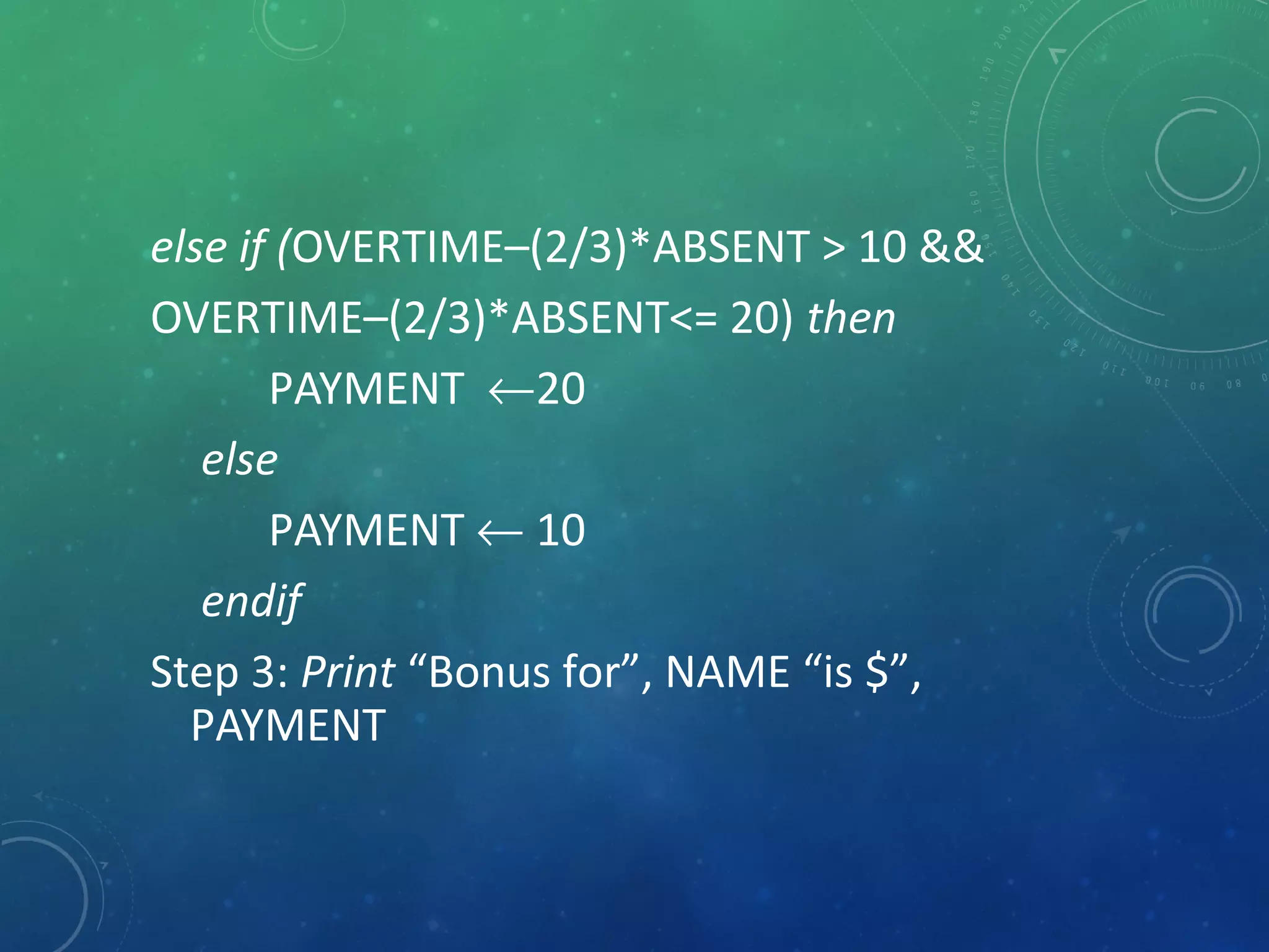 else if (OVERTIME–(2/3)*ABSENT > 10 &&
OVERTIME–(2/3)*ABSENT<= 20) then
PAYMENT ←20
else
PAYMENT ← 10
endif
Step 3: Print “Bonus for”, NAME “is $”,
PAYMENT
 