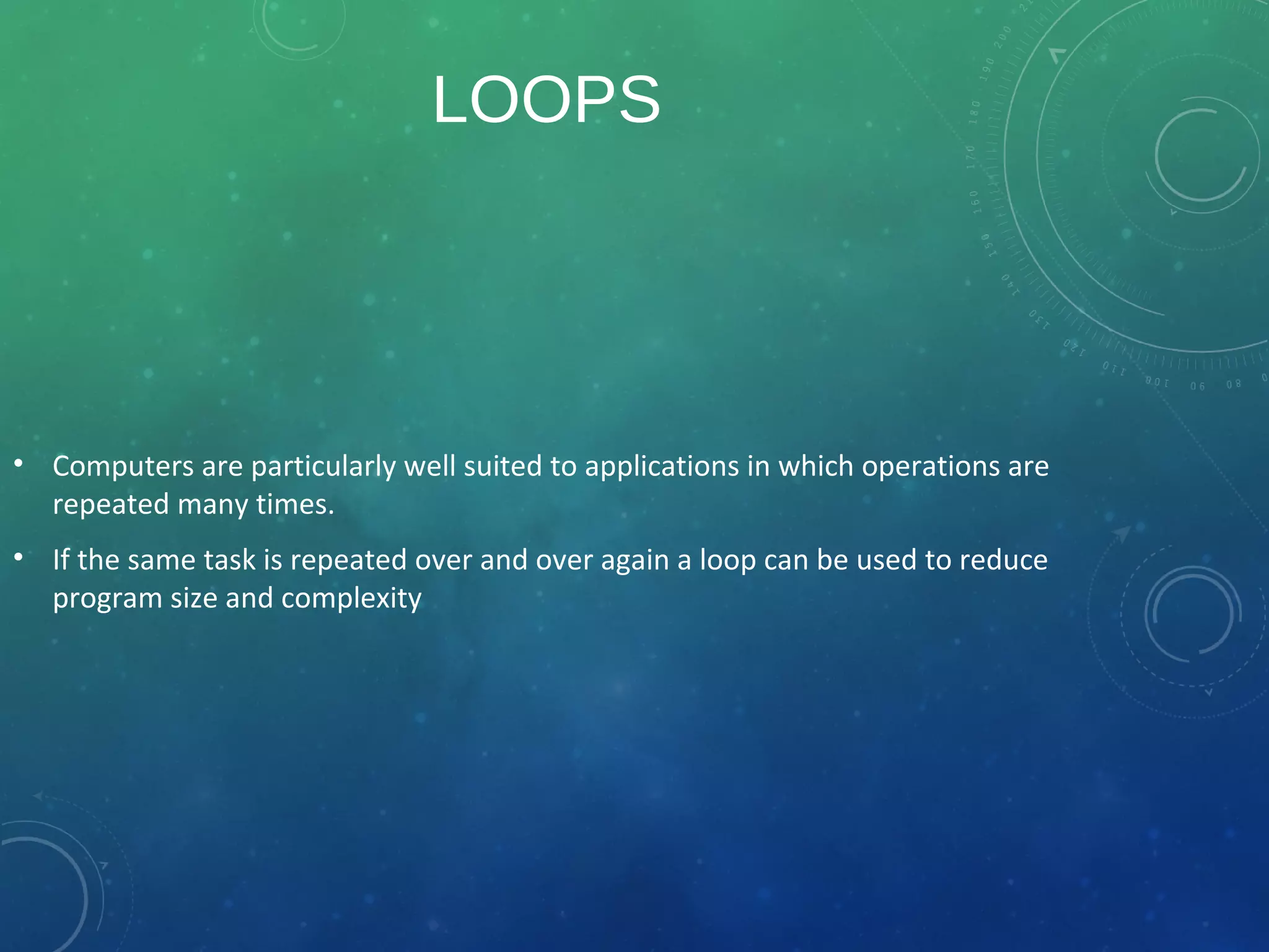 LOOPS
• Computers are particularly well suited to applications in which operations are
repeated many times.
• If the same task is repeated over and over again a loop can be used to reduce
program size and complexity
 