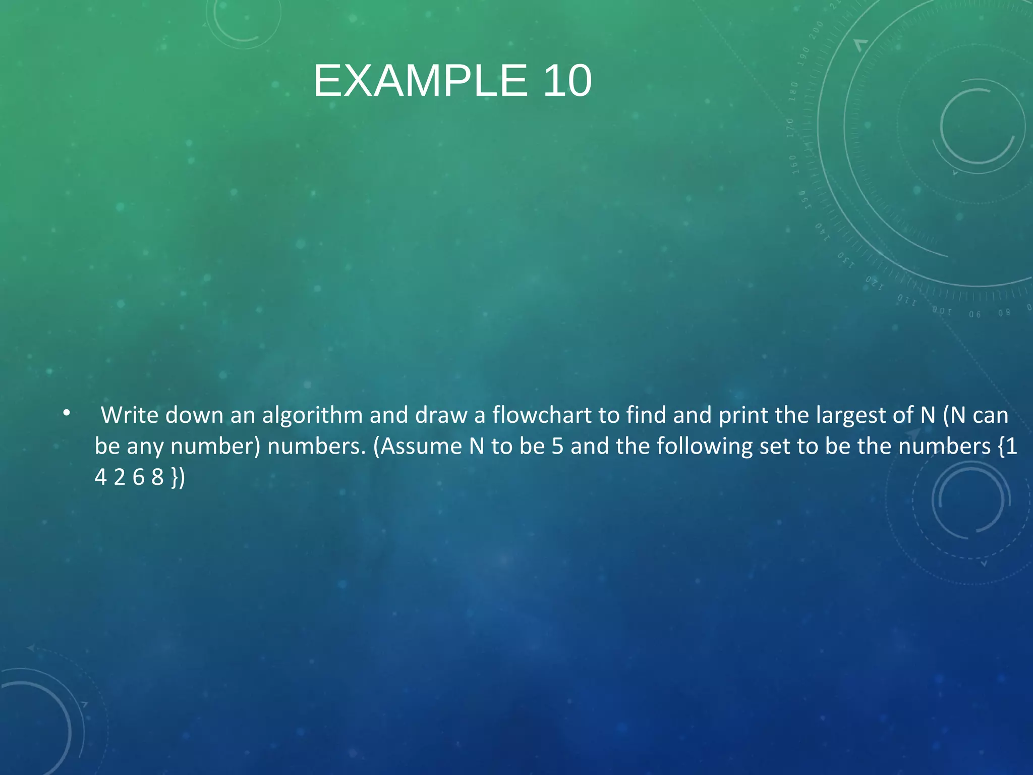 EXAMPLE 10
• Write down an algorithm and draw a flowchart to find and print the largest of N (N can
be any number) numbers. (Assume N to be 5 and the following set to be the numbers {1
4 2 6 8 })
 