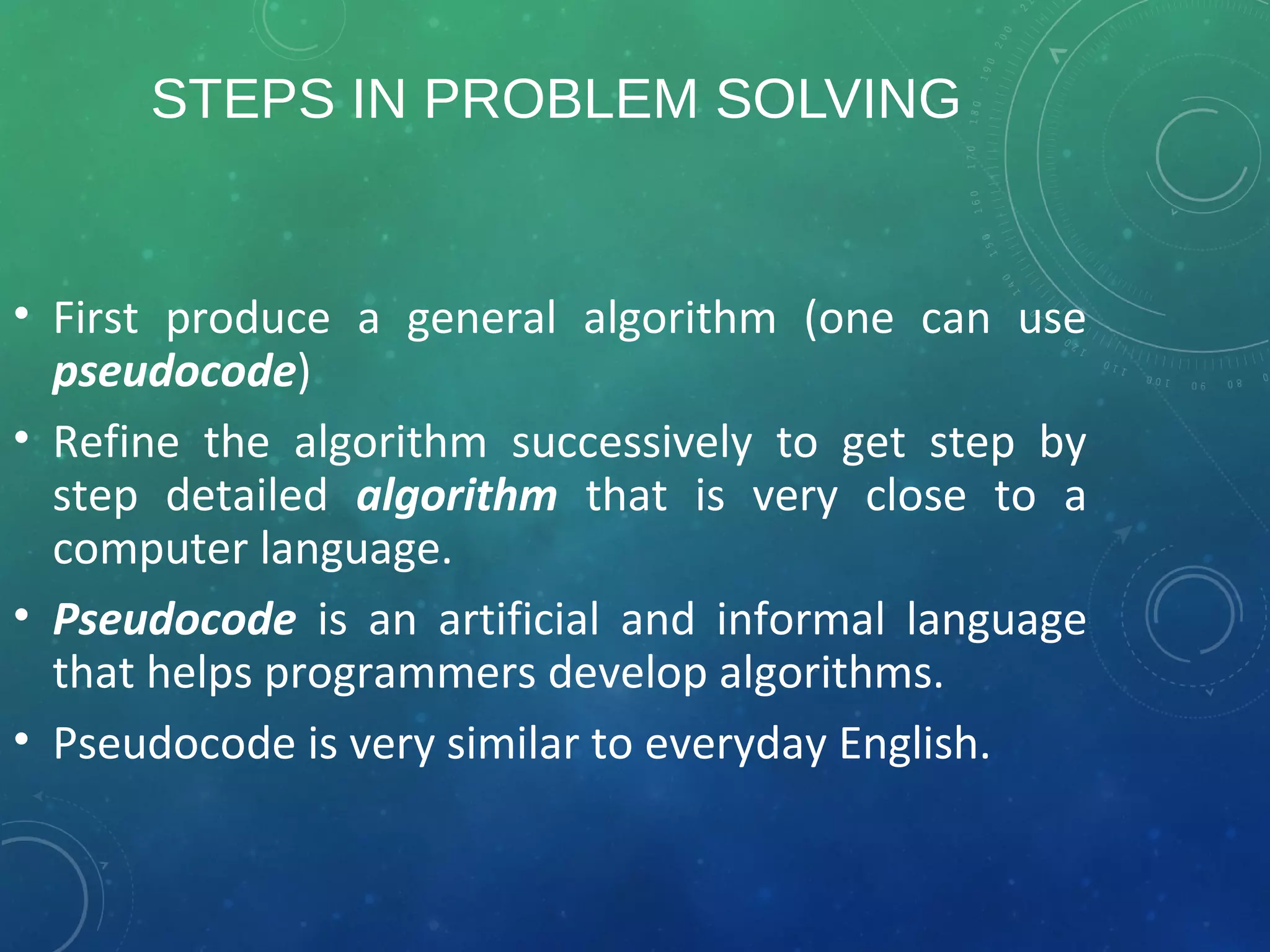 STEPS IN PROBLEM SOLVING
• First produce a general algorithm (one can use
pseudocode)
• Refine the algorithm successively to get step by
step detailed algorithm that is very close to a
computer language.
• Pseudocode is an artificial and informal language
that helps programmers develop algorithms.
• Pseudocode is very similar to everyday English.
 