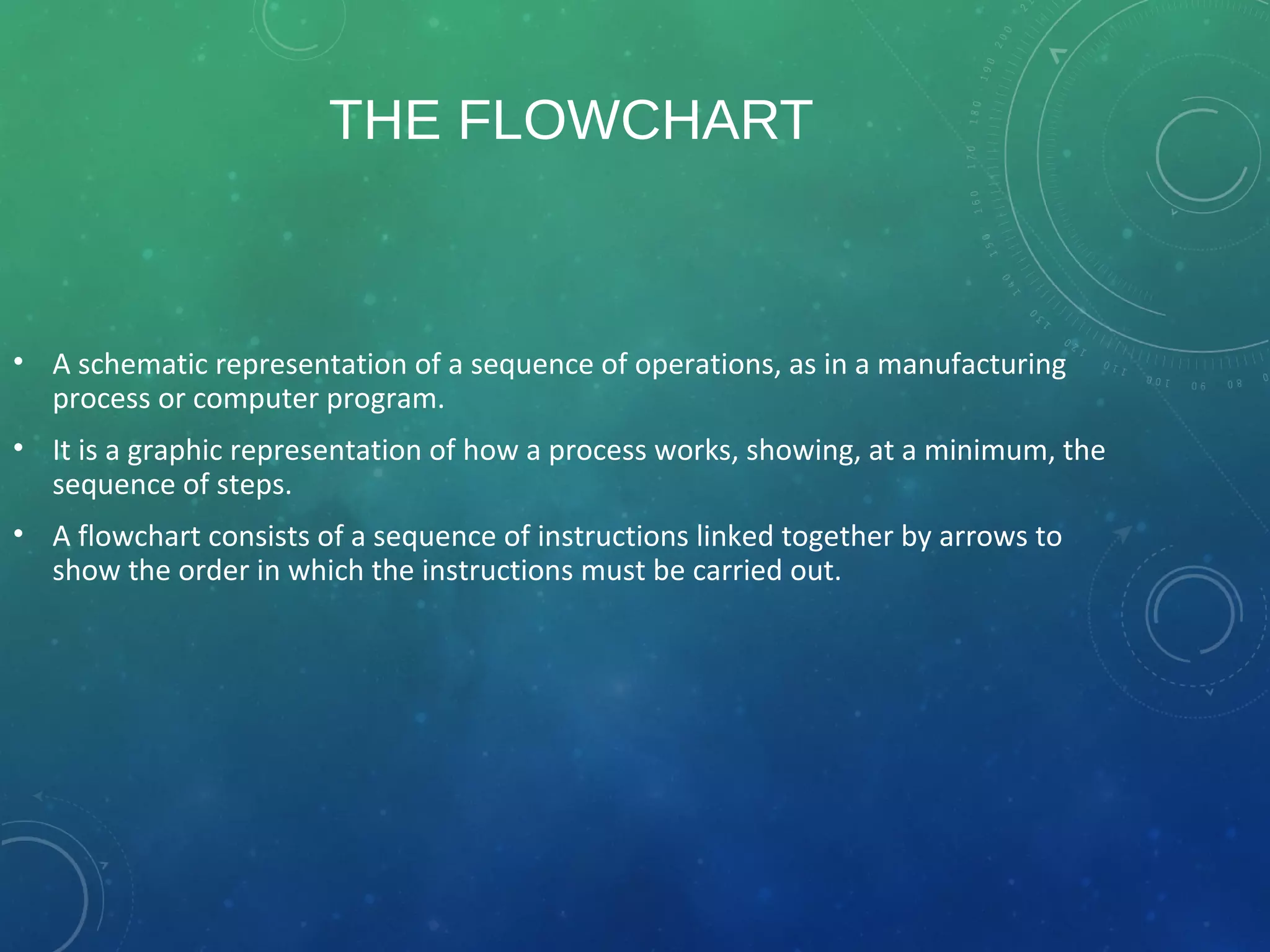 THE FLOWCHART
• A schematic representation of a sequence of operations, as in a manufacturing
process or computer program.
• It is a graphic representation of how a process works, showing, at a minimum, the
sequence of steps.
• A flowchart consists of a sequence of instructions linked together by arrows to
show the order in which the instructions must be carried out.
 