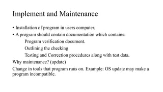 Implement and Maintenance
• Installation of program in users computer.
• A program should contain documentation which contains:
Program verification document.
Outlining the checking
Testing and Correction procedures along with test data.
Why maintenance? (update)
Change in tools that program runs on. Example: OS update may make a
program incompatible.
 