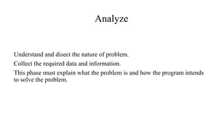 Analyze
Understand and disect the nature of problem.
Collect the required data and information.
This phase must explain what the problem is and how the program intends
to solve the problem.
 