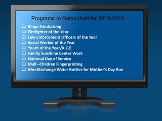 Programs to Retain/Add for 2015-2016
 Bingo Fundraising
 Firefighter of the Year
 Law Enforcement Officers of the Year
 Social Worker of the Year
 Youth of the Year/A.C.E.
 Family Sunshine Center Work
 National Day of Service
 Mall –Children Fingerprinting
 MontExchange Water Bottles for Mother’s Day Run
 