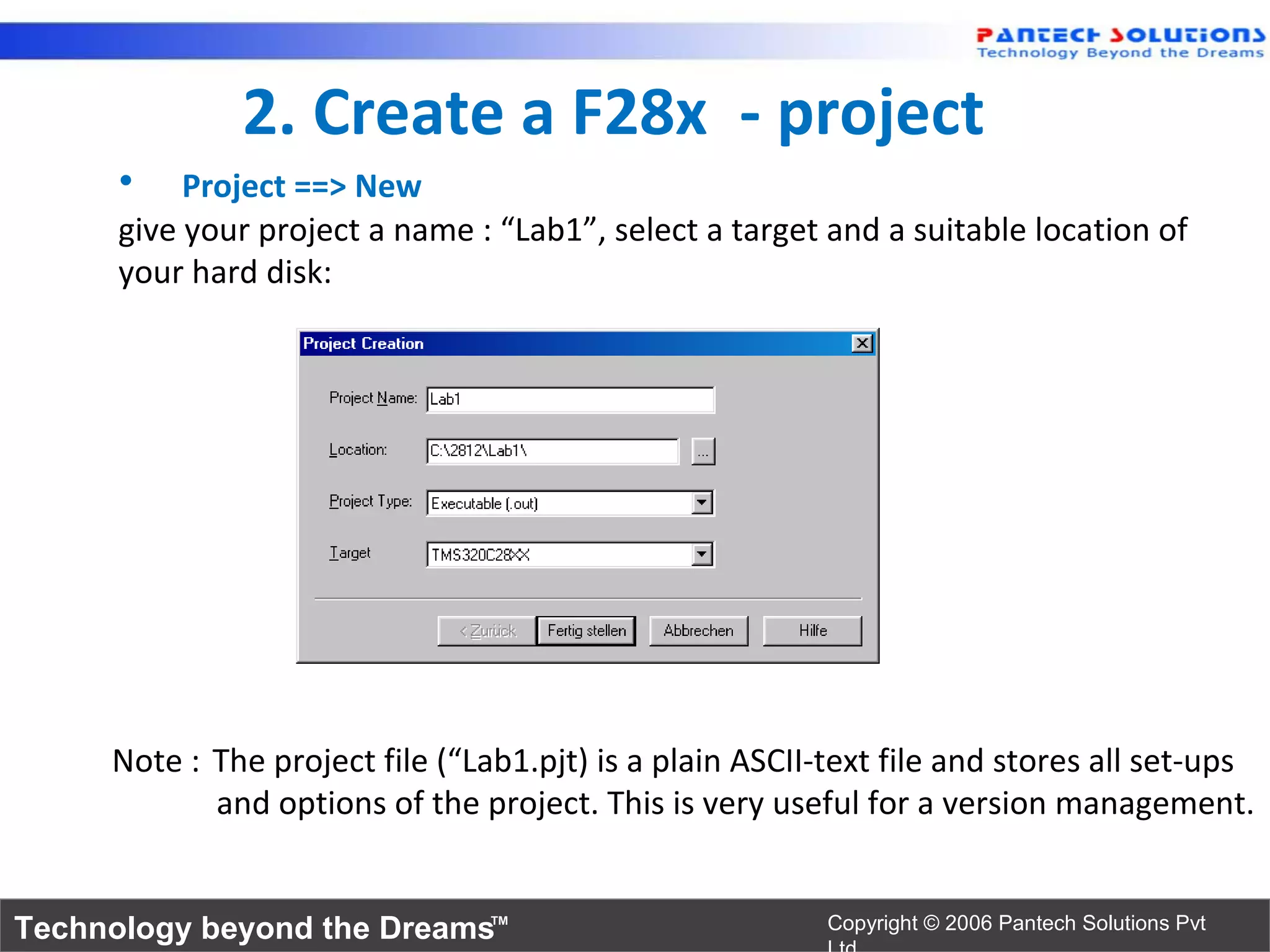 2. Create a F28x - project
      •    Project ==> New
      give your project a name : “Lab1”, select a target and a suitable location of
      your hard disk:




     Note : The project file (“Lab1.pjt) is a plain ASCII-text file and stores all set-ups
            and options of the project. This is very useful for a version management.


Technology beyond the Dreams™                             Copyright © 2006 Pantech Solutions Pvt
 