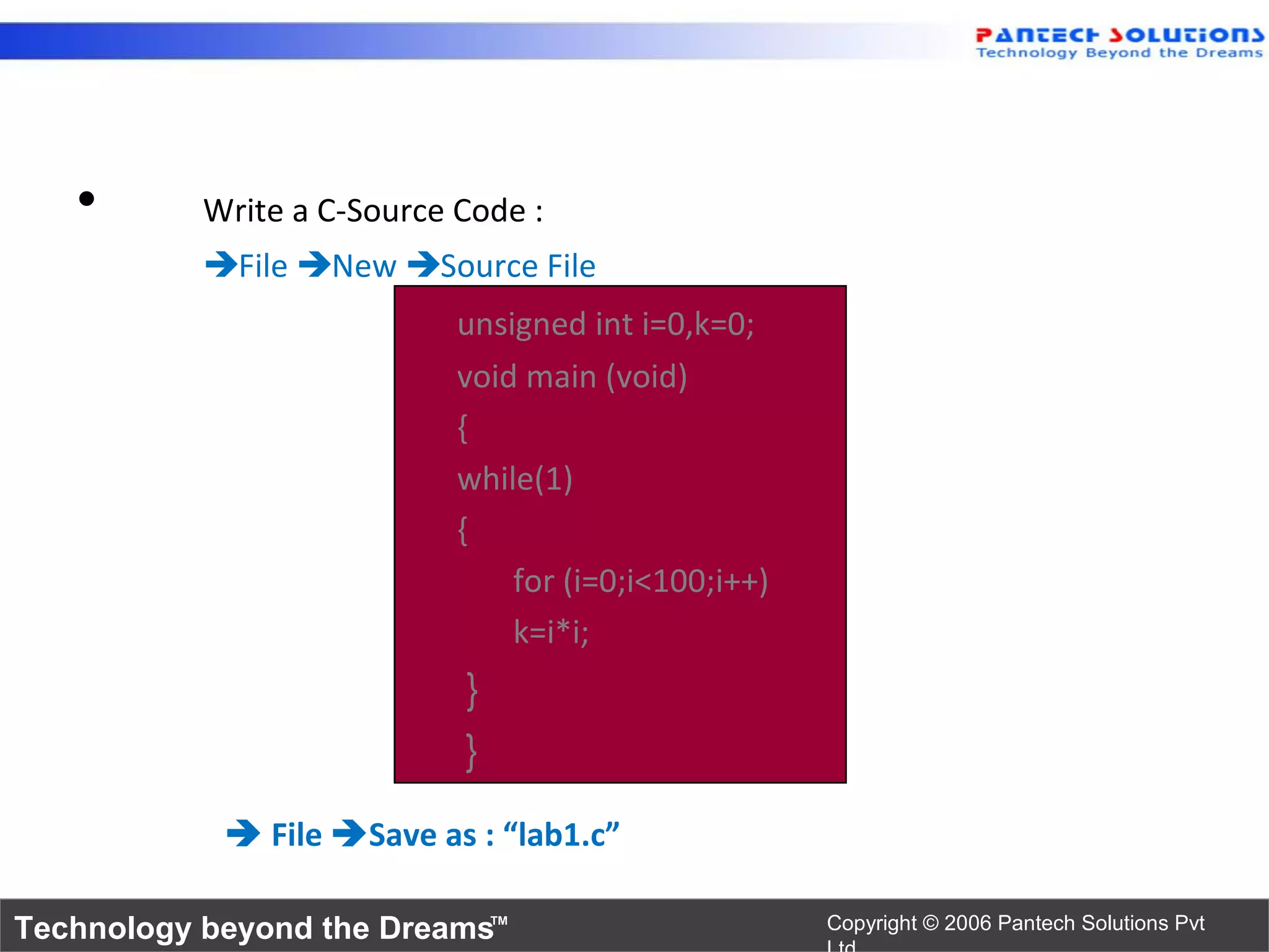 •       Write a C-Source Code :
           File New Source File
                            unsigned int i=0,k=0;
                            void main (void)
                            {
                            while(1)
                            {
                                for (i=0;i<100;i++)
                                k=i*i;
                            }
                            }
             File Save as : “lab1.c”

Technology beyond the Dreams™                         Copyright © 2006 Pantech Solutions Pvt
 