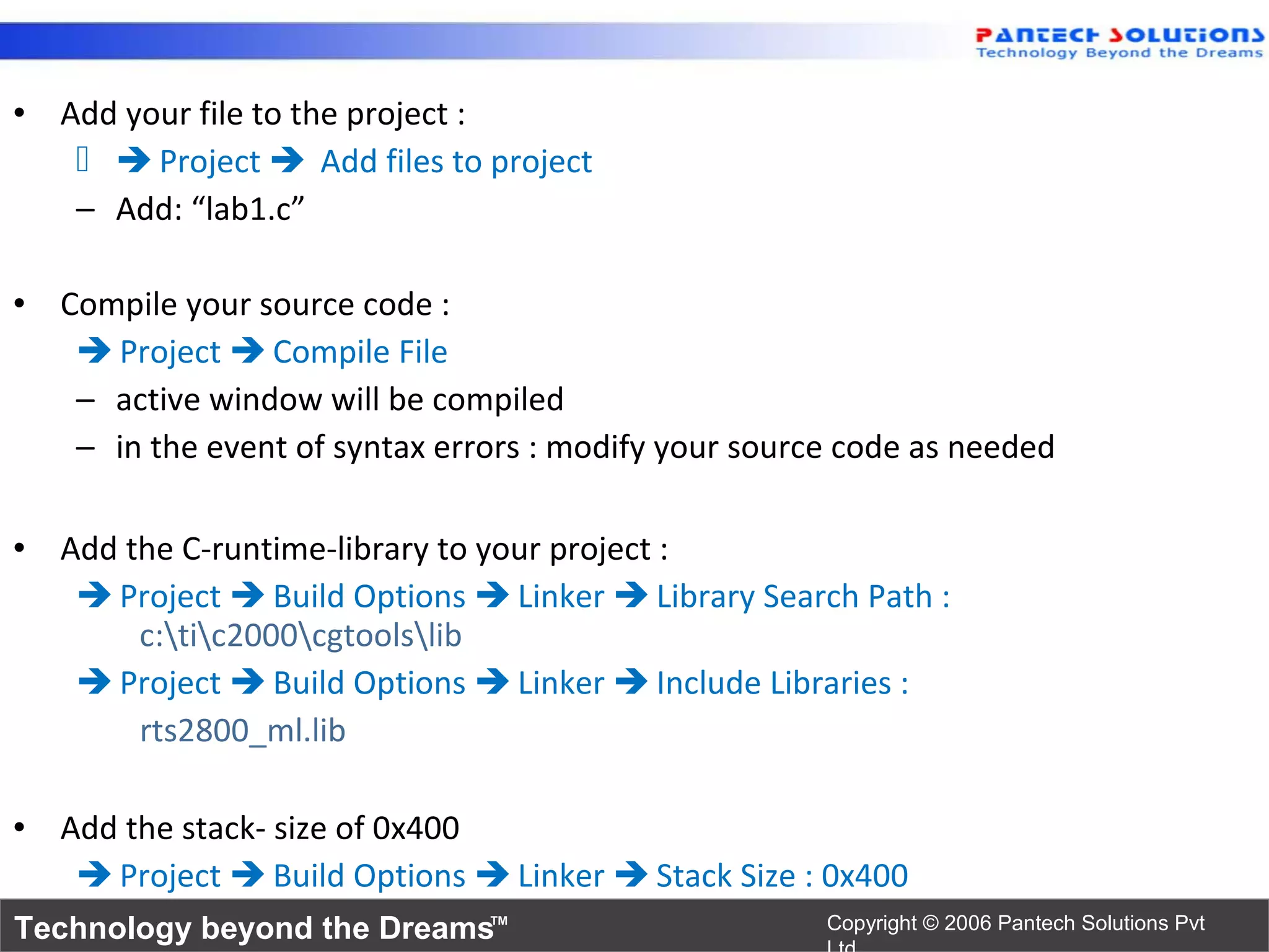 • Add your file to the project :
     Project  Add files to project
   – Add: “lab1.c”

• Compile your source code :
    Project  Compile File
   – active window will be compiled
   – in the event of syntax errors : modify your source code as needed

• Add the C-runtime-library to your project :
    Project  Build Options  Linker  Library Search Path :
       c:tic2000cgtoolslib
    Project  Build Options  Linker  Include Libraries :
       rts2800_ml.lib

• Add the stack- size of 0x400
    Project  Build Options  Linker  Stack Size : 0x400
Technology beyond the Dreams™                         Copyright © 2006 Pantech Solutions Pvt
 