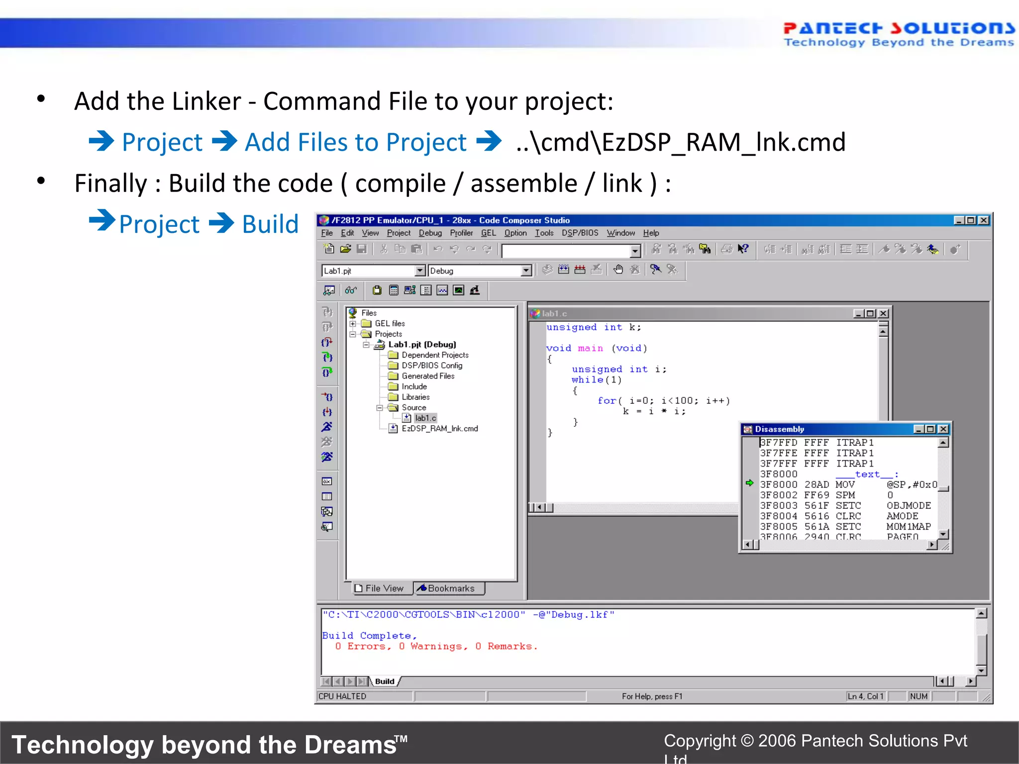 • Add the Linker - Command File to your project:
     Project  Add Files to Project  ..cmdEzDSP_RAM_lnk.cmd
 • Finally : Build the code ( compile / assemble / link ) :
     Project  Build




Technology beyond the Dreams™                    Copyright © 2006 Pantech Solutions Pvt
 