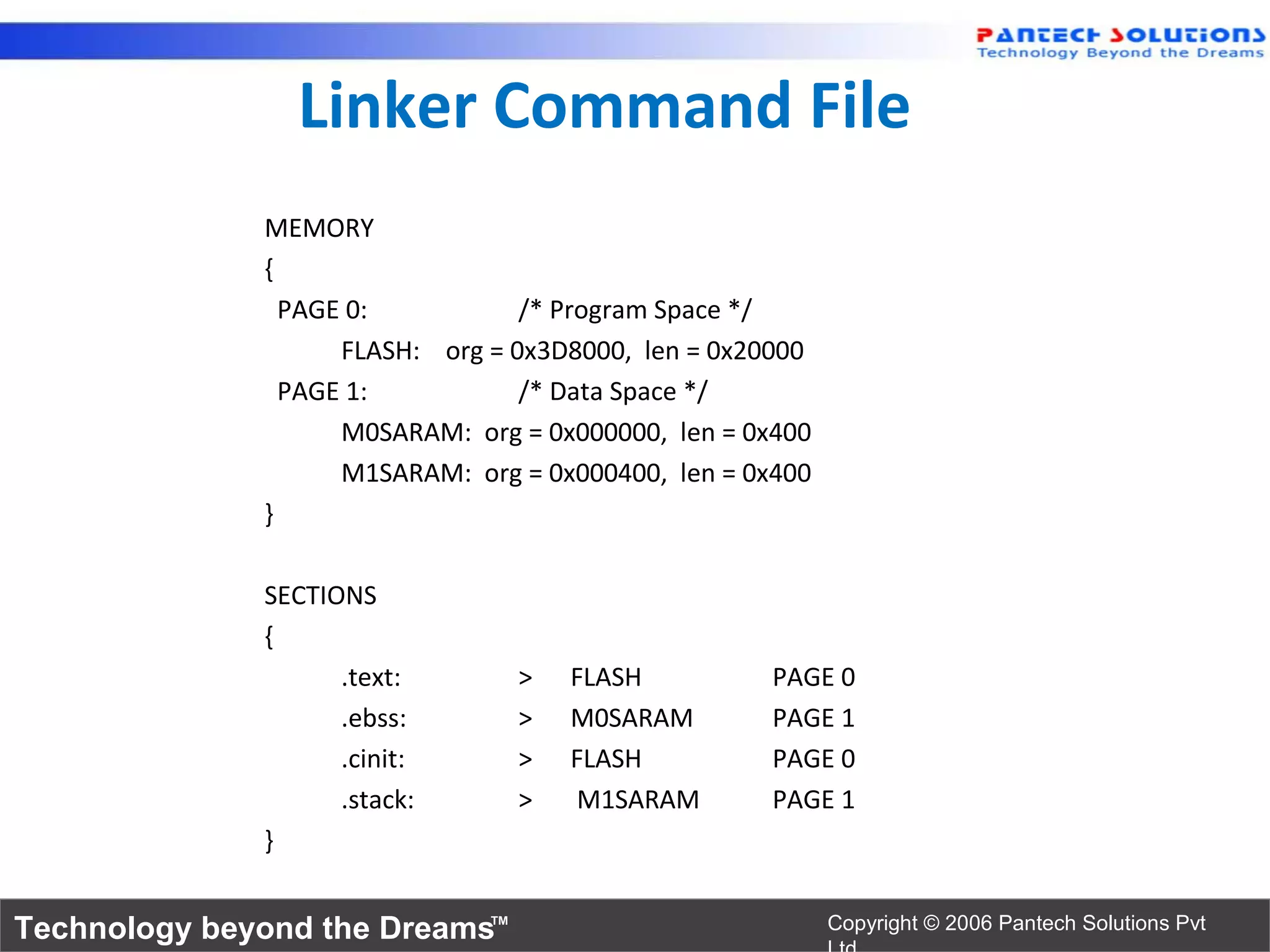 Linker Command File
              MEMORY
              {
                PAGE 0:           /* Program Space */
                    FLASH: org = 0x3D8000, len = 0x20000
                PAGE 1:           /* Data Space */
                    M0SARAM: org = 0x000000, len = 0x400
                    M1SARAM: org = 0x000400, len = 0x400
              }

              SECTIONS
              {
                    .text:       >   FLASH           PAGE 0
                    .ebss:       >   M0SARAM         PAGE 1
                    .cinit:      >   FLASH           PAGE 0
                    .stack:      >   M1SARAM         PAGE 1
              }


Technology beyond the Dreams™                              Copyright © 2006 Pantech Solutions Pvt
 