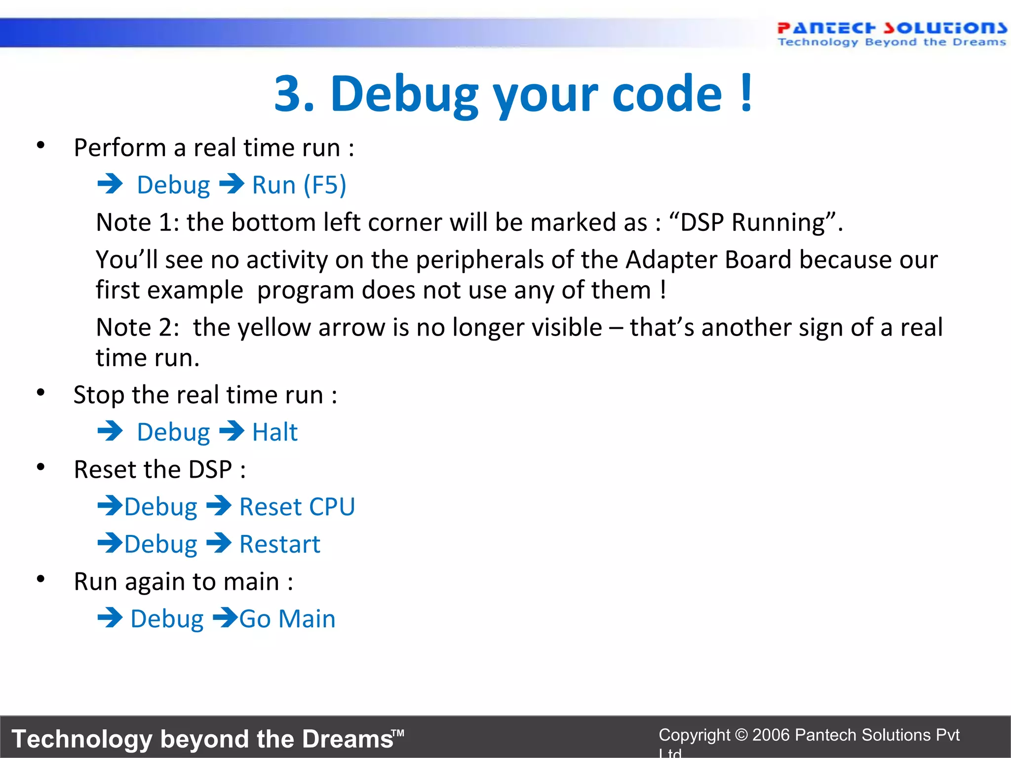 3. Debug your code !
 • Perform a real time run :
      Debug  Run (F5)
     Note 1: the bottom left corner will be marked as : “DSP Running”.
     You’ll see no activity on the peripherals of the Adapter Board because our
     first example program does not use any of them !
     Note 2: the yellow arrow is no longer visible – that’s another sign of a real
     time run.
 • Stop the real time run :
      Debug  Halt
 • Reset the DSP :
     Debug  Reset CPU
     Debug  Restart
 • Run again to main :
      Debug Go Main



Technology beyond the Dreams™                           Copyright © 2006 Pantech Solutions Pvt
 