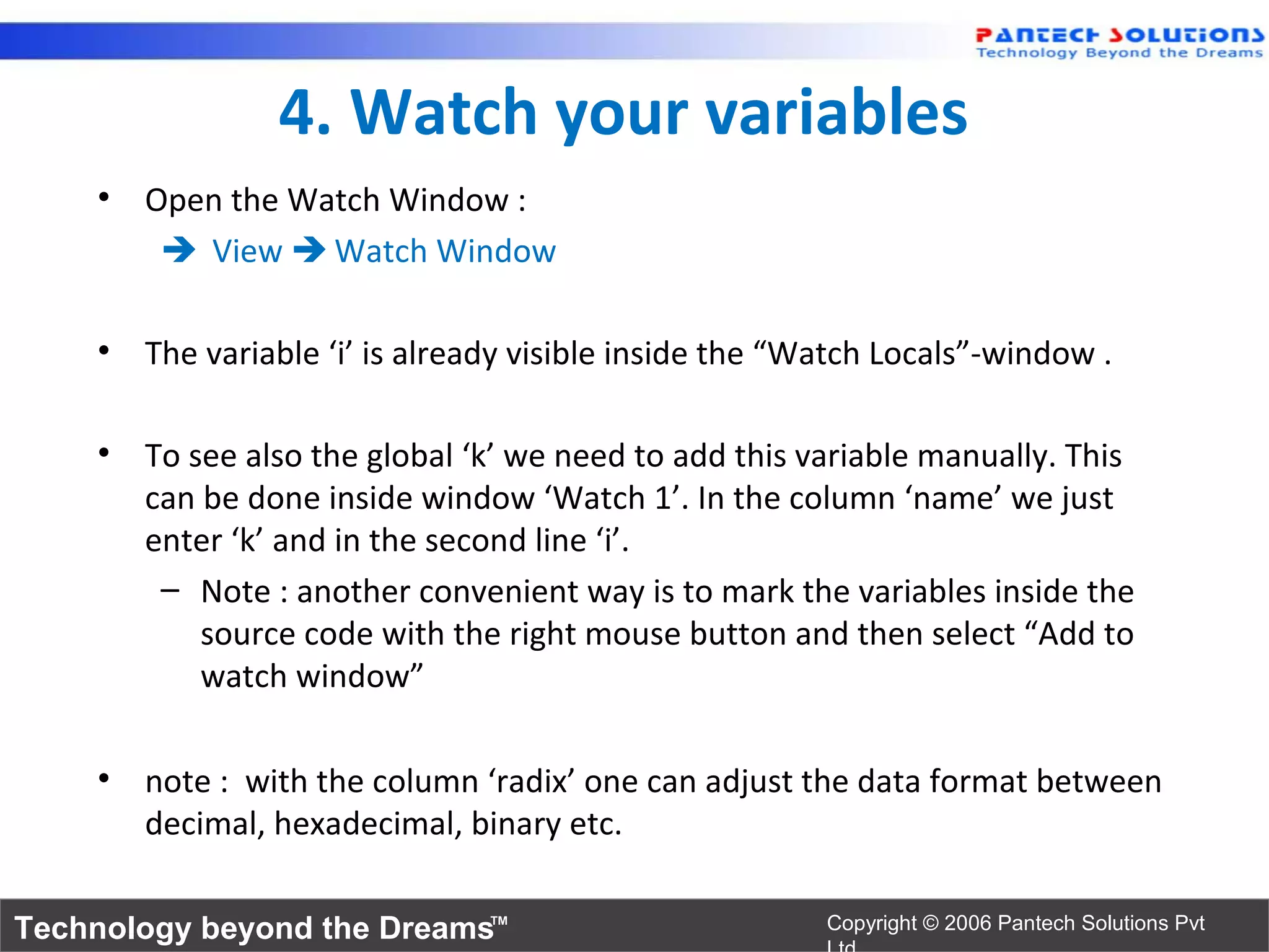 4. Watch your variables
    • Open the Watch Window :
        View  Watch Window

    • The variable ‘i’ is already visible inside the “Watch Locals”-window .

    • To see also the global ‘k’ we need to add this variable manually. This
      can be done inside window ‘Watch 1’. In the column ‘name’ we just
      enter ‘k’ and in the second line ‘i’.
       – Note : another convenient way is to mark the variables inside the
          source code with the right mouse button and then select “Add to
          watch window”

    • note : with the column ‘radix’ one can adjust the data format between
      decimal, hexadecimal, binary etc.

Technology beyond the Dreams™                          Copyright © 2006 Pantech Solutions Pvt
 