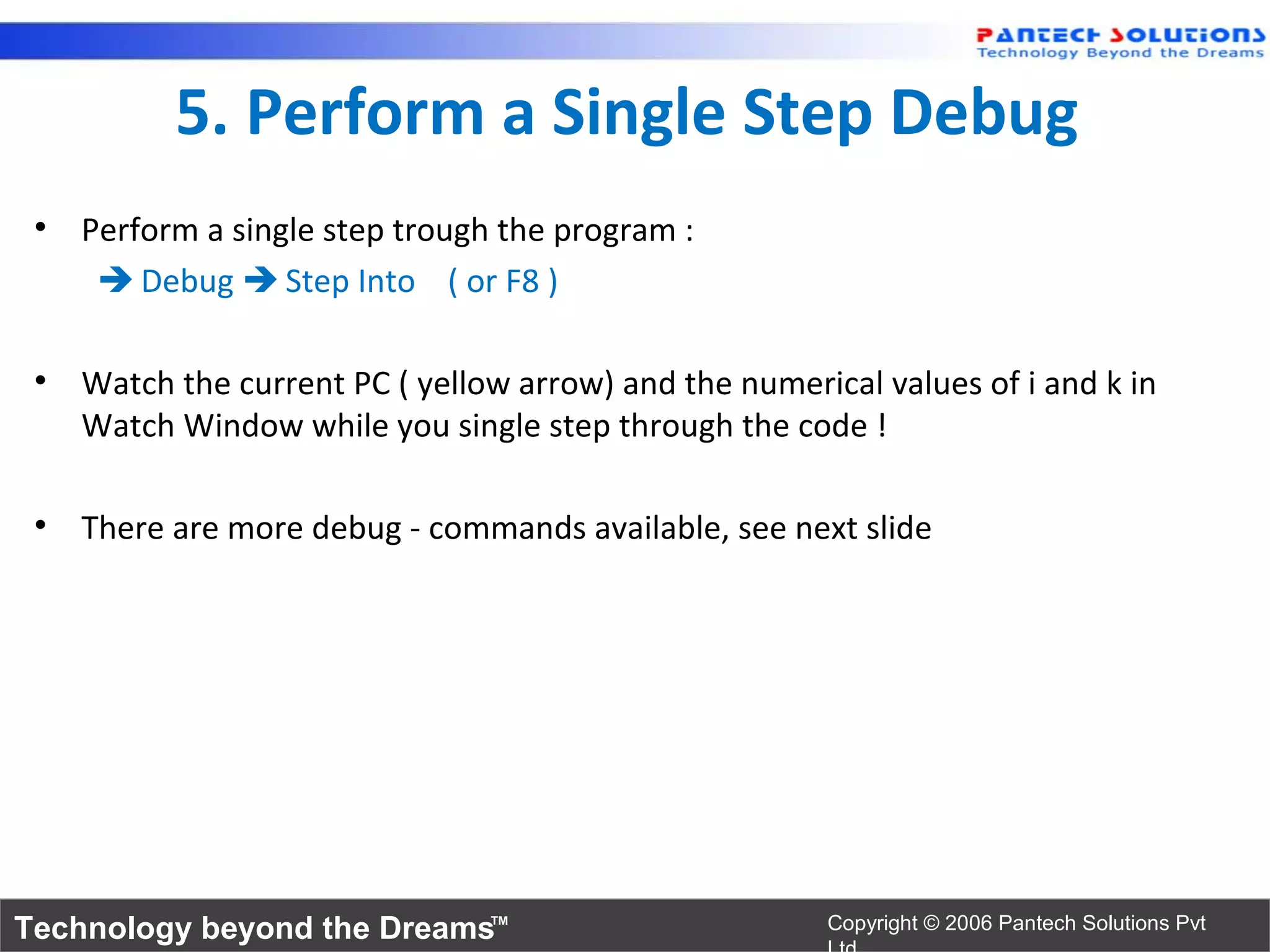 5. Perform a Single Step Debug
 • Perform a single step trough the program :
     Debug  Step Into ( or F8 )

 • Watch the current PC ( yellow arrow) and the numerical values of i and k in
   Watch Window while you single step through the code !

 • There are more debug - commands available, see next slide




Technology beyond the Dreams™                          Copyright © 2006 Pantech Solutions Pvt
 