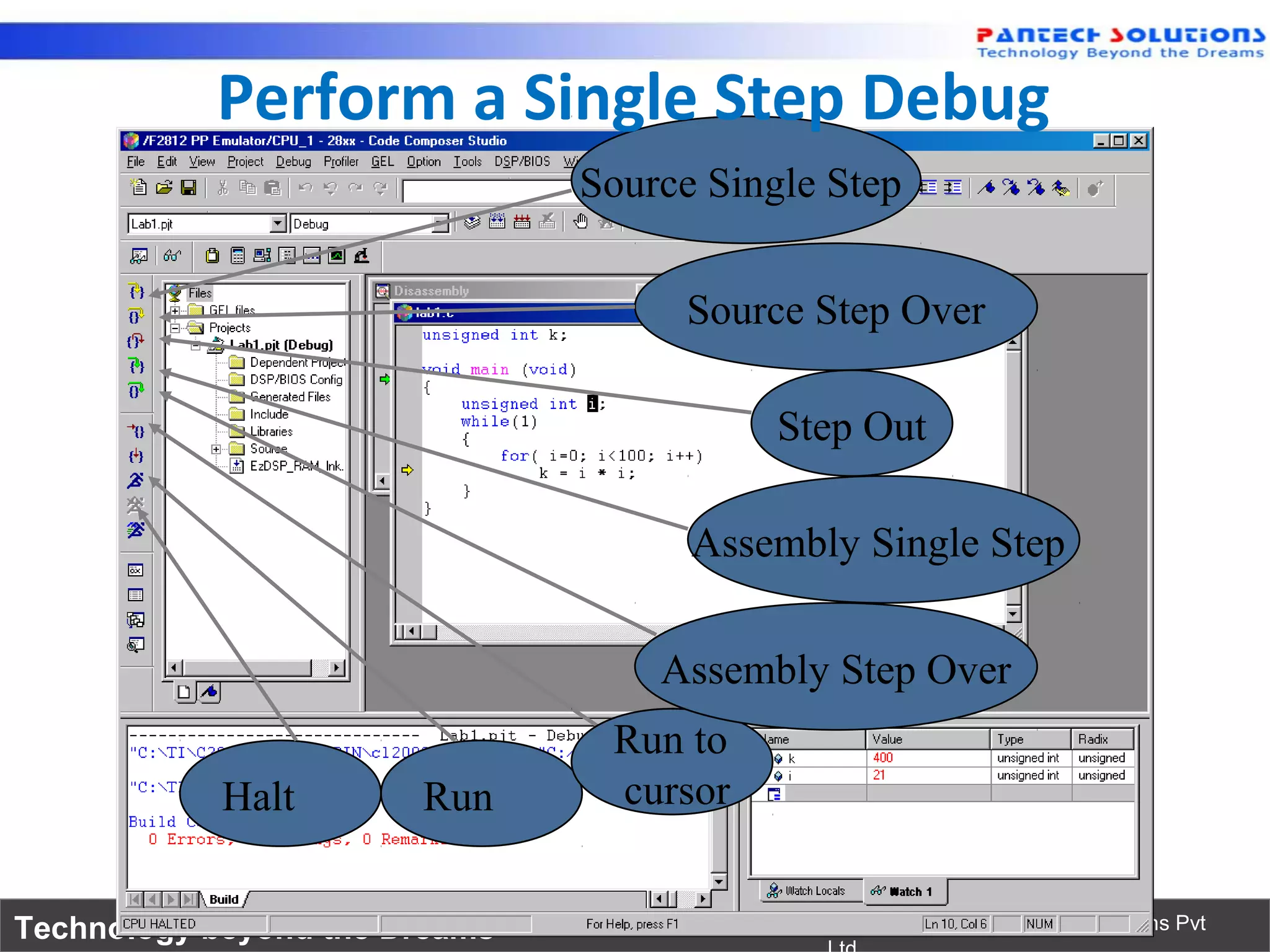 Perform a Single Step Debug
                                Source Single Step


                                     Source Step Over

                                           Step Out

                                      Assembly Single Step


                                    Assembly Step Over
                                 Run to
            Halt       Run       cursor


Technology beyond the Dreams™                Copyright © 2006 Pantech Solutions Pvt
 