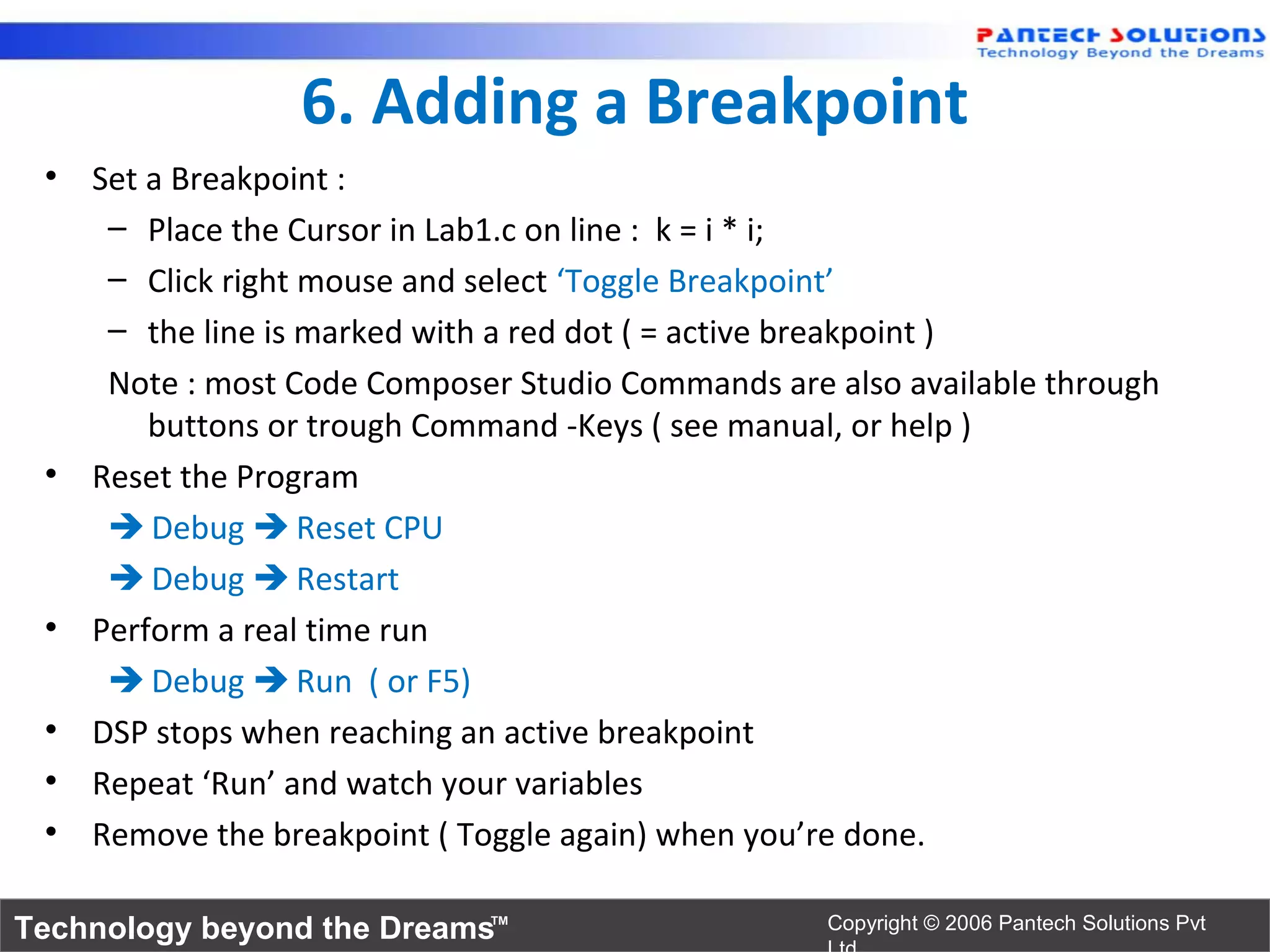 6. Adding a Breakpoint
 • Set a Breakpoint :
    – Place the Cursor in Lab1.c on line : k = i * i;
    – Click right mouse and select ‘Toggle Breakpoint’
    – the line is marked with a red dot ( = active breakpoint )
    Note : most Code Composer Studio Commands are also available through
       buttons or trough Command -Keys ( see manual, or help )
 • Reset the Program
     Debug  Reset CPU
     Debug  Restart
 • Perform a real time run
     Debug  Run ( or F5)
 • DSP stops when reaching an active breakpoint
 • Repeat ‘Run’ and watch your variables
 • Remove the breakpoint ( Toggle again) when you’re done.

Technology beyond the Dreams™                     Copyright © 2006 Pantech Solutions Pvt
 