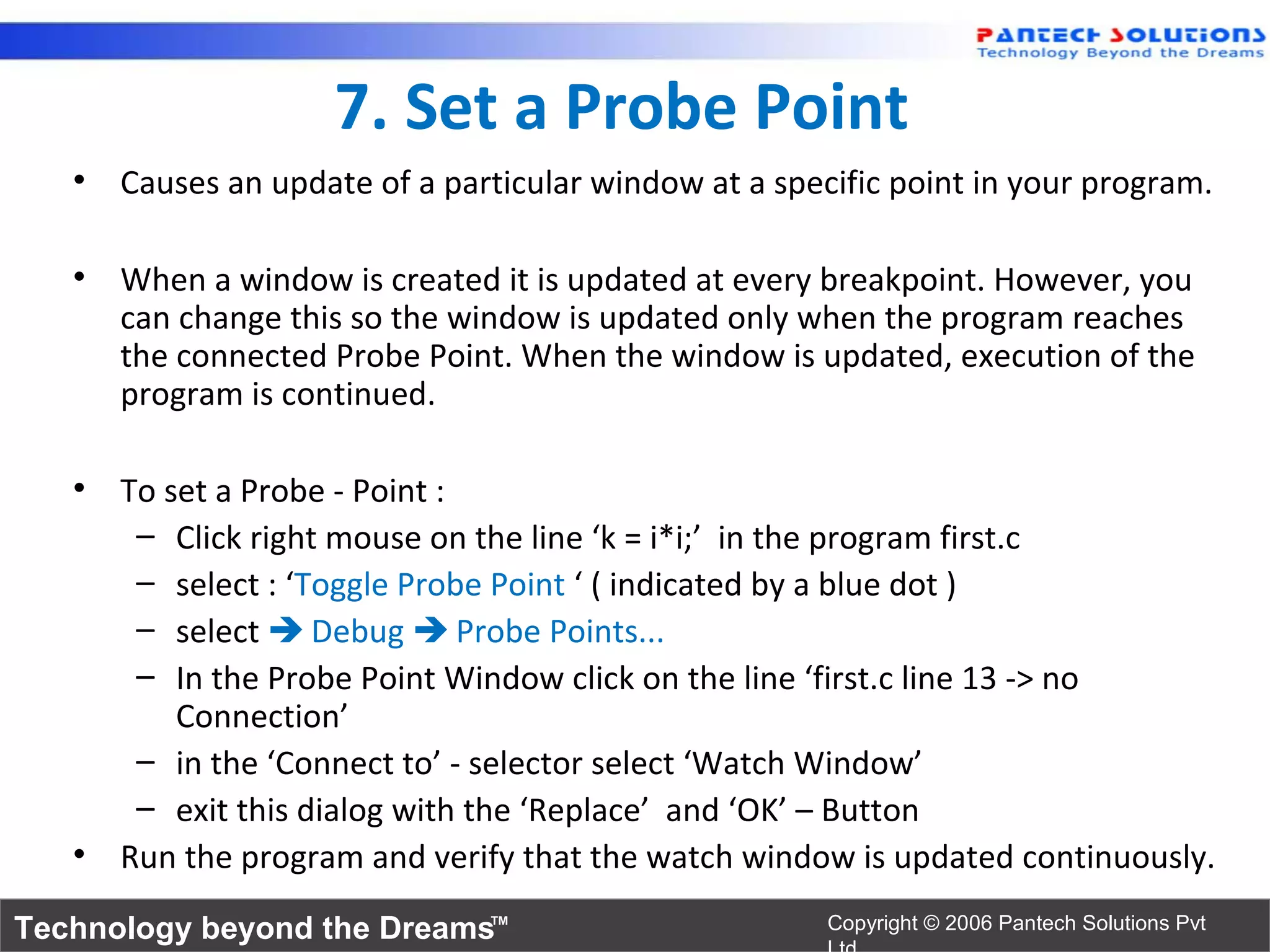 7. Set a Probe Point
   • Causes an update of a particular window at a specific point in your program.

   • When a window is created it is updated at every breakpoint. However, you
     can change this so the window is updated only when the program reaches
     the connected Probe Point. When the window is updated, execution of the
     program is continued.

   • To set a Probe - Point :
      – Click right mouse on the line ‘k = i*i;’ in the program first.c
      – select : ‘Toggle Probe Point ‘ ( indicated by a blue dot )
      – select  Debug  Probe Points...
      – In the Probe Point Window click on the line ‘first.c line 13 -> no
         Connection’
      – in the ‘Connect to’ - selector select ‘Watch Window’
      – exit this dialog with the ‘Replace’ and ‘OK’ – Button
   • Run the program and verify that the watch window is updated continuously.
Technology beyond the Dreams™                         Copyright © 2006 Pantech Solutions Pvt
 