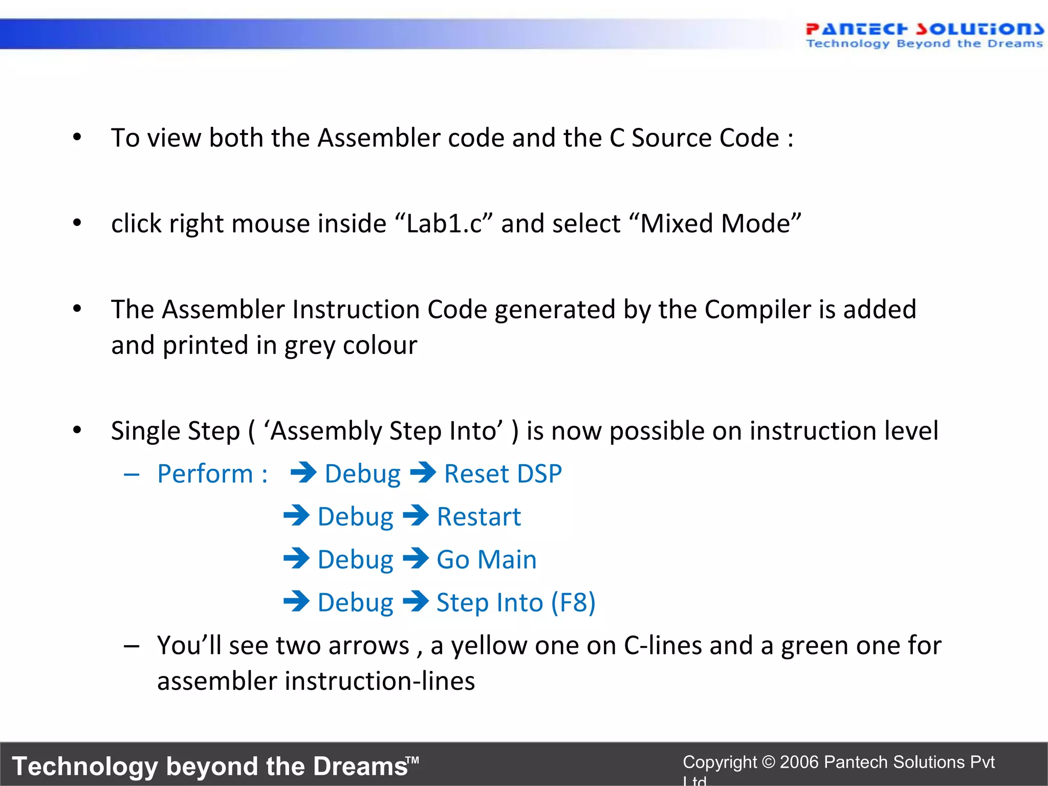 • To view both the Assembler code and the C Source Code :

    • click right mouse inside “Lab1.c” and select “Mixed Mode”

    • The Assembler Instruction Code generated by the Compiler is added
      and printed in grey colour

    • Single Step ( ‘Assembly Step Into’ ) is now possible on instruction level
       – Perform :  Debug  Reset DSP
                       Debug  Restart
                       Debug  Go Main
                       Debug  Step Into (F8)
       – You’ll see two arrows , a yellow one on C-lines and a green one for
          assembler instruction-lines

Technology beyond the Dreams™                           Copyright © 2006 Pantech Solutions Pvt
 