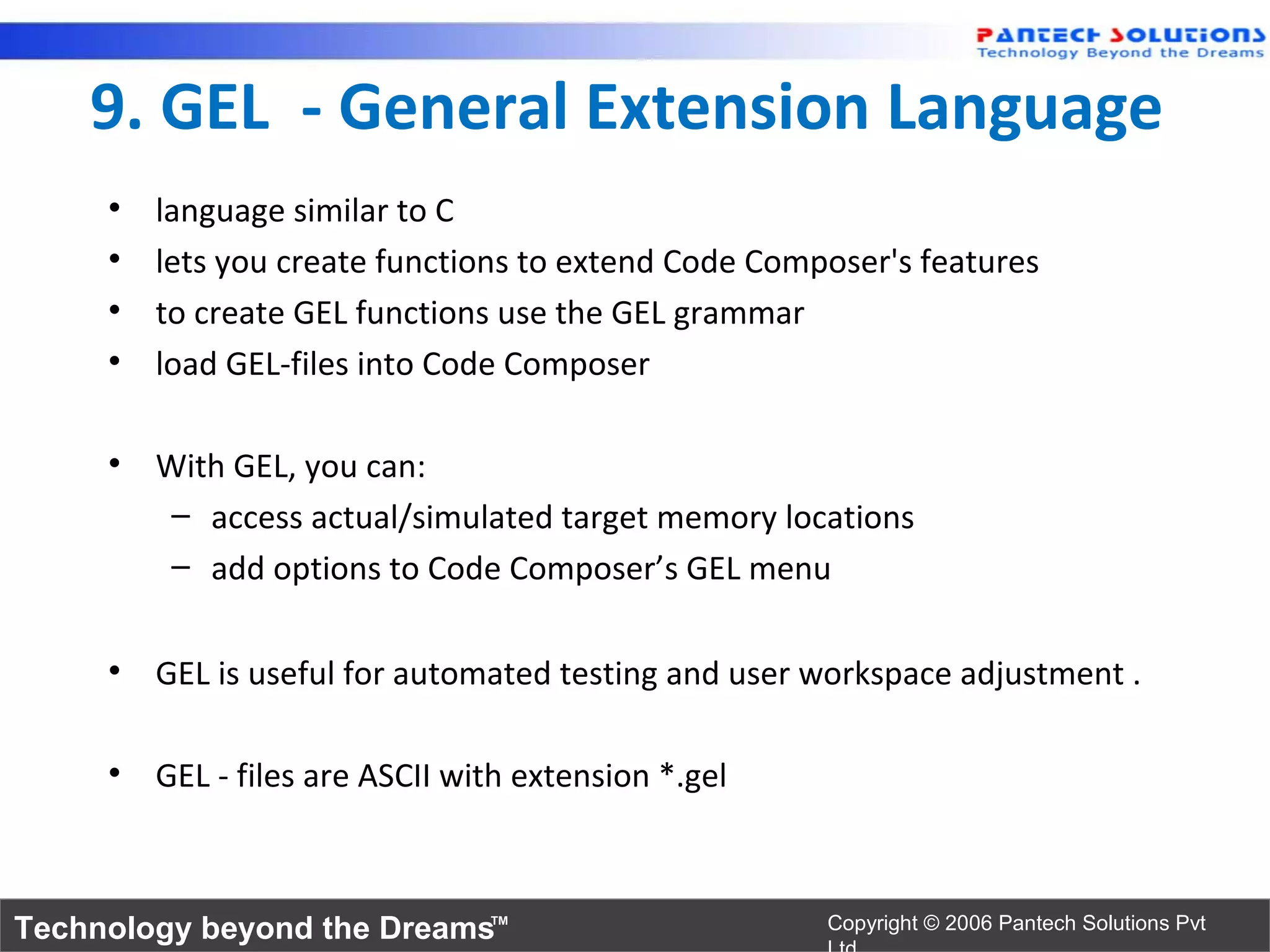 9. GEL - General Extension Language
     •   language similar to C
     •   lets you create functions to extend Code Composer's features
     •   to create GEL functions use the GEL grammar
     •   load GEL-files into Code Composer

     • With GEL, you can:
        – access actual/simulated target memory locations
        – add options to Code Composer’s GEL menu

     • GEL is useful for automated testing and user workspace adjustment .

     • GEL - files are ASCII with extension *.gel



Technology beyond the Dreams™                         Copyright © 2006 Pantech Solutions Pvt
 