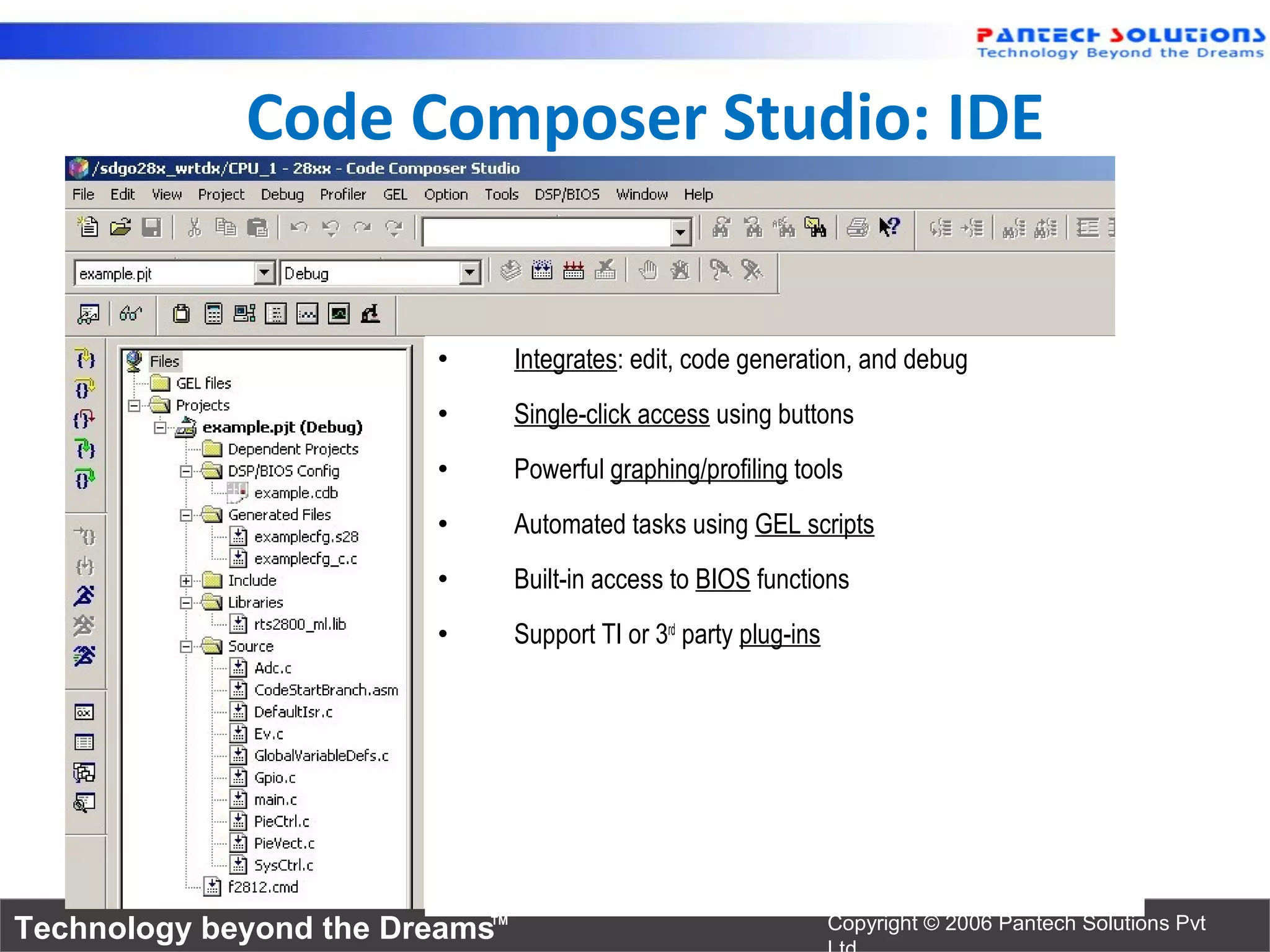 Code Composer Studio: IDE


                        •       Integrates: edit, code generation, and debug
                        •       Single-click access using buttons
                        •       Powerful graphing/profiling tools
                        •       Automated tasks using GEL scripts
                        •       Built-in access to BIOS functions
                        •       Support TI or 3rd party plug-ins




Technology beyond the Dreams™                                      Copyright © 2006 Pantech Solutions Pvt
 
