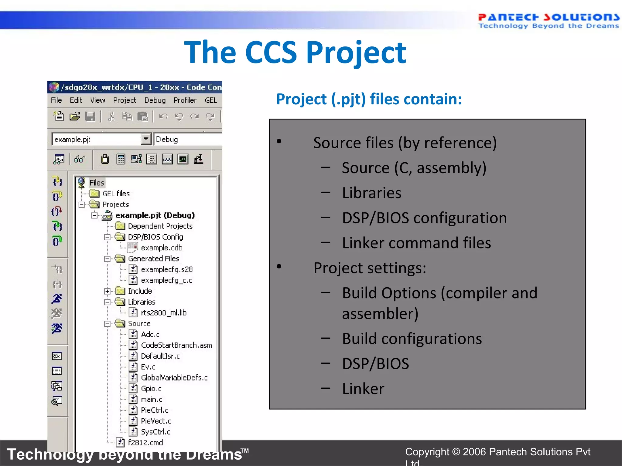 The CCS Project
                                Project (.pjt) files contain:

                                •    Source files (by reference)
                                      – Source (C, assembly)
                                      – Libraries
                                      – DSP/BIOS configuration
                                      – Linker command files
                                •    Project settings:
                                      – Build Options (compiler and
                                         assembler)
                                      – Build configurations
                                      – DSP/BIOS
                                      – Linker


Technology beyond the Dreams™                       Copyright © 2006 Pantech Solutions Pvt
 