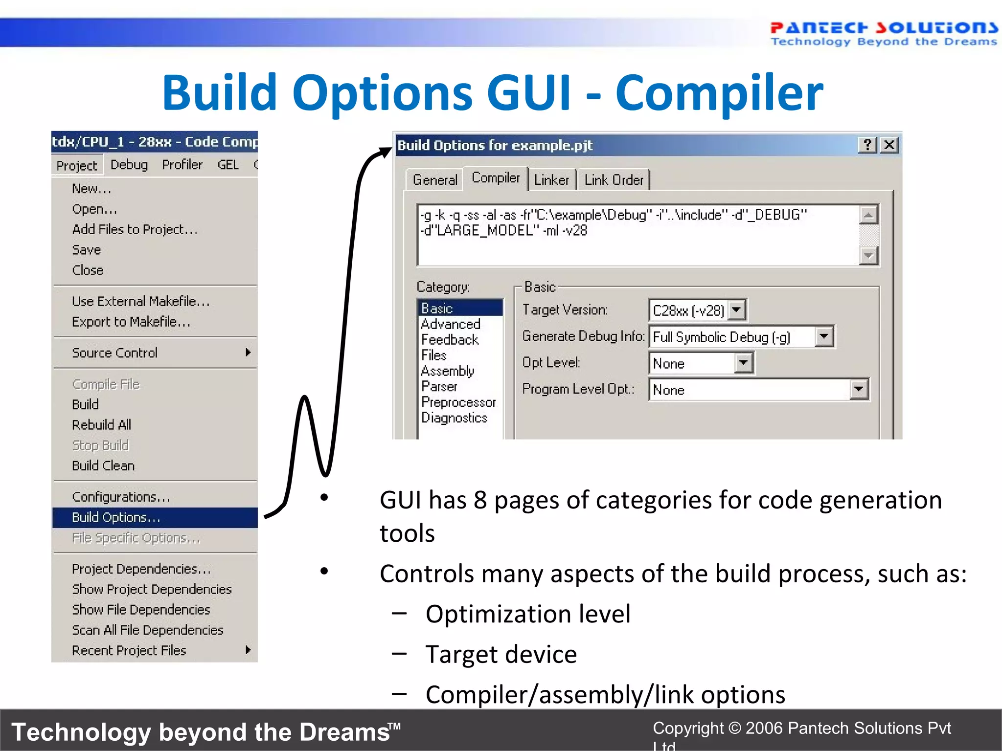 Build Options GUI - Compiler




                      •    GUI has 8 pages of categories for code generation
                           tools
                      •    Controls many aspects of the build process, such as:
                            – Optimization level
                            – Target device
                            – Compiler/assembly/link options
Technology beyond the Dreams™                      Copyright © 2006 Pantech Solutions Pvt
 