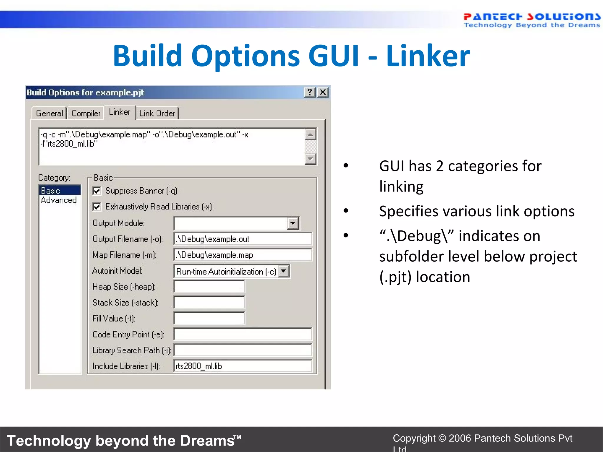 Build Options GUI - Linker


                                •   GUI has 2 categories for
                                    linking
                                •   Specifies various link options
                                •   “.Debug” indicates on
                                    subfolder level below project
                                    (.pjt) location




Technology beyond the Dreams™         Copyright © 2006 Pantech Solutions Pvt
 