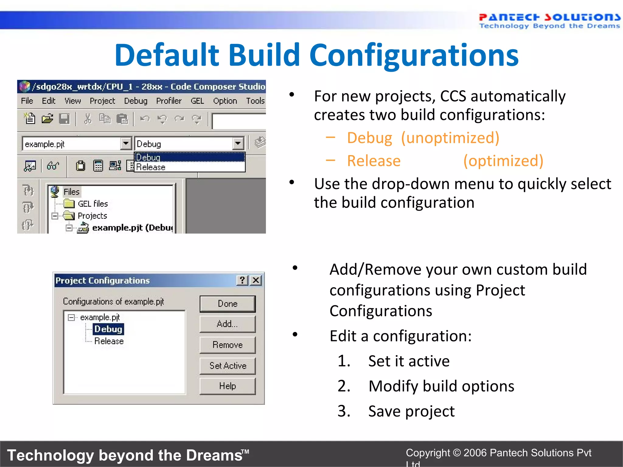 Default Build Configurations
                                •   For new projects, CCS automatically
                                    creates two build configurations:
                                      – Debug (unoptimized)
                                      – Release           (optimized)
                                •   Use the drop-down menu to quickly select
                                    the build configuration


                                •     Add/Remove your own custom build
                                      configurations using Project
                                      Configurations
                                •     Edit a configuration:
                                       1. Set it active
                                       2. Modify build options
                                       3. Save project

Technology beyond the Dreams™                   Copyright © 2006 Pantech Solutions Pvt
 