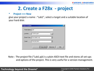 2. Create a F28x - project
      •    Project ==> New
      give your project a name : “Lab1”, select a target and a suitable location of
      your hard disk:




     Note : The project file (“Lab1.pjt) is a plain ASCII-text file and stores all set-ups
            and options of the project. This is very useful for a version management.


Technology beyond the Dreams™                             Copyright © 2006 Pantech Solutions Pvt
 