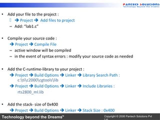 • Add your file to the project :
     Project  Add files to project
   – Add: “lab1.c”

• Compile your source code :
    Project  Compile File
   – active window will be compiled
   – in the event of syntax errors : modify your source code as needed

• Add the C-runtime-library to your project :
    Project  Build Options  Linker  Library Search Path :
       c:tic2000cgtoolslib
    Project  Build Options  Linker  Include Libraries :
       rts2800_ml.lib

• Add the stack- size of 0x400
    Project  Build Options  Linker  Stack Size : 0x400
Technology beyond the Dreams™                         Copyright © 2006 Pantech Solutions Pvt
 