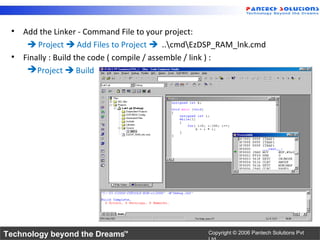 • Add the Linker - Command File to your project:
     Project  Add Files to Project  ..cmdEzDSP_RAM_lnk.cmd
 • Finally : Build the code ( compile / assemble / link ) :
     Project  Build




Technology beyond the Dreams™                    Copyright © 2006 Pantech Solutions Pvt
 