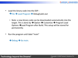 • Load the binary code into the DSP :
        File  Load Program  DebugLab1.out

        – Note: a new binary code can be downloaded automatically into the
          target. This is done by  Option  Customize  Program Load
          Options Load Program after Build. This setup will be stored for
          permanently.

    • Run the program until label “main”

         Debug  Go main.




Technology beyond the Dreams™                       Copyright © 2006 Pantech Solutions Pvt
 