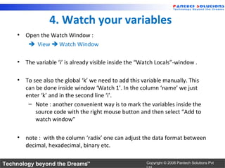 4. Watch your variables
    • Open the Watch Window :
        View  Watch Window

    • The variable ‘i’ is already visible inside the “Watch Locals”-window .

    • To see also the global ‘k’ we need to add this variable manually. This
      can be done inside window ‘Watch 1’. In the column ‘name’ we just
      enter ‘k’ and in the second line ‘i’.
       – Note : another convenient way is to mark the variables inside the
          source code with the right mouse button and then select “Add to
          watch window”

    • note : with the column ‘radix’ one can adjust the data format between
      decimal, hexadecimal, binary etc.

Technology beyond the Dreams™                          Copyright © 2006 Pantech Solutions Pvt
 