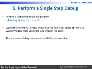 5. Perform a Single Step Debug
 • Perform a single step trough the program :
     Debug  Step Into ( or F8 )

 • Watch the current PC ( yellow arrow) and the numerical values of i and k in
   Watch Window while you single step through the code !

 • There are more debug - commands available, see next slide




Technology beyond the Dreams™                          Copyright © 2006 Pantech Solutions Pvt
 