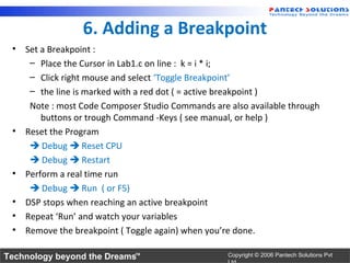 6. Adding a Breakpoint
 • Set a Breakpoint :
    – Place the Cursor in Lab1.c on line : k = i * i;
    – Click right mouse and select ‘Toggle Breakpoint’
    – the line is marked with a red dot ( = active breakpoint )
    Note : most Code Composer Studio Commands are also available through
       buttons or trough Command -Keys ( see manual, or help )
 • Reset the Program
     Debug  Reset CPU
     Debug  Restart
 • Perform a real time run
     Debug  Run ( or F5)
 • DSP stops when reaching an active breakpoint
 • Repeat ‘Run’ and watch your variables
 • Remove the breakpoint ( Toggle again) when you’re done.

Technology beyond the Dreams™                     Copyright © 2006 Pantech Solutions Pvt
 