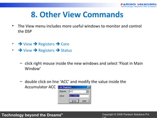 8. Other View Commands
    • The View menu includes more useful windows to monitor and control
      the DSP

    •  View  Registers  Core
    •  View  Registers  Status

        – click right mouse inside the new windows and select ‘Float in Main
          Window’

        – double click on line ‘ACC’ and modify the value inside the
          Accumulator ACC




Technology beyond the Dreams™                         Copyright © 2006 Pantech Solutions Pvt
 