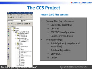 The CCS Project
                                Project (.pjt) files contain:

                                •    Source files (by reference)
                                      – Source (C, assembly)
                                      – Libraries
                                      – DSP/BIOS configuration
                                      – Linker command files
                                •    Project settings:
                                      – Build Options (compiler and
                                         assembler)
                                      – Build configurations
                                      – DSP/BIOS
                                      – Linker


Technology beyond the Dreams™                       Copyright © 2006 Pantech Solutions Pvt
 