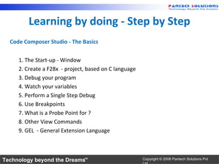 Learning by doing - Step by Step
  Code Composer Studio - The Basics


     1. The Start-up - Window
     2. Create a F28x - project, based on C language
     3. Debug your program
     4. Watch your variables
     5. Perform a Single Step Debug
     6. Use Breakpoints
     7. What is a Probe Point for ?
     8. Other View Commands
     9. GEL - General Extension Language



Technology beyond the Dreams™                          Copyright © 2006 Pantech Solutions Pvt
 