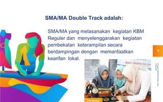 SMA/MA Double Track adalah:
SMA/MA yang melasanakan kegiatan KBM
Reguler dan menyelenggarakan kegiatan
pembekalan keterampilan secara
berdampingan dengan memanfaatkan
kearifan lokal.
ProgramSMA/MADoubleTrack|
Presentasi
1
 