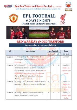 Real Fan Travel and Sports Co., Ltd. L.C. 11/07740
บริษัท เรียลแฟน ทราเวล แอนด์ สปอร์ต จากัด โทร 02 408 9896-7, 081 850 9739
EPL FOOTBALL
6 DAYS 3 NIGHTS
Manchester United vs Liverpool
RED WAR DAY @ OLD TRAFFORD
ช่วงเวลาการเดินทาง 22-27 กุมภาพันธ์ 2562
วันที่ รายการท่องเที่ยว อาหารในแต่ละมื้อ โรงแรม
( 3 – 4ดาว)เช้า กลางวัน เย็น
22 FEB 19 D1 สนามบินสุวรรณภูมิ ชั้น 4 ประตู 8 เคาน์เตอร์ Q –
สนามบินอาบูดาบี (แวะเปลี่ยนเครื่อง) EY 401 BKK-AUH
2010-0005+1
- - - บนเครื่องบิน
23 FEB 19 D2 สนามบินอาบูดาบี - EY 015 AUH-MAN 0235-0640 –
สนามบินเมืองแมนเชสเตอร์ - แมนเชสเตอร์ - นาท่านเที่ยวชม
เมือง แมนเชสเตอร์ - National Football Museum – ชมการ
แข่งขันระหว่างทีม Manchester United VS Liverpool –
เดินทางสู่ เมืองลิเวอร์พูล – Albert Dock – The Beatle
Museum – Liverpool Museum
- O O โรงแรม (N1)
Holiday Inn
Liverpool - City
Centre
24 FEB 19 D3 ลิเวอร์พูล - ช้อปปิ้ง Mega Store – ทัวร์สนาม Anfield –
แมนเชสเตอร์ - ทัวร์สนาม Old Trafford – กลับสู่ ลิเวอร์พูล
O O O โรงแรม (N2)
Holiday Inn
Liverpool - City
Centre
25 FEB 19 D4 ลิเวอร์พูล - เชสเตอร์ – City tour – นาท่านเดินทางสู่
ลอนดอน –LillyWhites - Piccadilly Circus
O O O โรงแรม (N3)
Ibis Earl’s Court
London
 